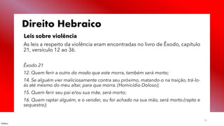 Público
12
Direito Hebraico
Leis sobre violência
As leis a respeito da violência eram encontradas no livro de Êxodo, capítulo
21, versículo 12 ao 36.
Êxodo 21
12. Quem ferir a outro do modo que este morra, também será morto;
14. Se alguém vier maliciosamente contra seu próximo, matando-o na traição, trá-lo-
ás até mesmo do meu altar, para que morra. (Homicídio Doloso);
15. Quem ferir seu pai e/ou sua mãe, será morto;
16. Quem raptar alguém, e o vender, ou for achado na sua mão, será morto.(rapto e
sequestro);
 