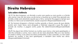 Público
13
Direito Hebraico
Leis sobre violência
18,19. Se dois brigarem, um ferindo o outro com pedra ou com punho, e o ferido
não morrer, mas cair de cama, se ele tornar a levantar-se e andar fora apoiado seu
bordão, então será absolvido aquele que o feriu; somente lhe pagará o tempo que
perdeu e o fará curar-se totalmente. (Lesão corporal e Responsabilidade Civil);
22. Se homens brigarem, e ferirem mulher grávida, e forem causa de que aborte,
porém sem maior dano, será obrigado a indenizar segundo o que lhe exigir o
marido da mulher; e pagará como juízes lhe determinarem.(Responsabilidade
Civil);
28,29. Se algum boi chifrar homem ou mulher, que morra, o boi será apedrejado, e
não lhe comerão a carne; mas o dono do boi será absolvido. Mas se o boi dantes
era dado a chifrar, e seu dono era disso conhecedor, e não o prendeu, e o boi matar
homem ou mulher, o boi será apedrejado, e também será morto seu dono.
(Responsabilidade Criminal);
 