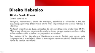 Público
16
Direito Hebraico
Direito Penal - Crimes
Crimes contra a fé:
Feitiçaria, necromancia, crime de maldição, sacrifícios e oferendas a Deuses
pagãos (paganismo), blasfêmia (o crime mais imperdoável do Direito Hebreu) e
idolatria;
Na Torah encontram-se duas aplicações do crime de blasfêmia, em Levítico 24, 14:
“Tira o que blasfemou para fora do arraial; e todos os que ouviram porão as mãos
sobre a cabeça dele, e toda a congregação o apredejará”.
Em Levítico 24, 16: “Aquele que blasfemar o nome do Senhor, será morto; toda
congregação o apedrejará; assim o estrangeiro como o natural, blasfemando o
nome do Senhor, será morto”
 