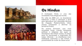 Público
Os Hindus
A Civilização Hindu é uma das
sociedades mais antigas do mundo.
Por volta de 2000 a.C., os dravidianos
habitavam a Índia e cultivavam a terra
para agricultura com avançadas técnicas
de irrigação. Posteriormente, tribos
arianas começaram a dominar os
territórios hindus.
Os arianos formaram uma nova
sociedade hindu, criando hierarquias
políticas e religiosas das quais os
dravidianos não tinham acesso. O antigo
povo foi escravizado e organizado em
castas inferiores – os dravidianos eram
totalmente submissos e não tinham a
possibilidade de mudar de classe social.
20
 