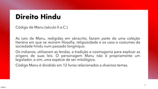 Público
21
Direito Hindu
Código de Manu (século II a.C.)
As Leis de Manu, redigidas em sânscrito, faziam parte de uma coleção
literária em que se reúnem filosofia, religiosidade e os usos e costumes da
sociedade hindu num passado longínquo.
Os indianos, utilizaram as lendas, a tradição e cosmogonia para explicar as
origens de suas leis. O personagem Manu não é propriamente um
legislador, e sim, uma espécie de ser mitológico.
Código Manu é dividido em 12 livros relacionados a diversos temas.
 