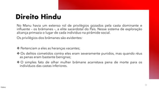 Público
23
Direito Hindu
No Manu havia um extenso rol de privilégios gozados pela casta dominante e
influente – os brâmanes –, a elite sacerdotal do País. Nesse sistema de exploração
alcança primazia o lugar de cada indivíduo na pirâmide social.
Os privilégios dos brâmanes são evidentes:
❖ Pertenciam a eles as heranças vacantes;
❖ Os delitos cometidos contra eles eram severamente punidos, mas quando réus
as penas eram bastante benignas;
❖ O simples fato de olhar mulher brâmane acarretava pena de morte para os
indivíduos das castas inferiores.
 