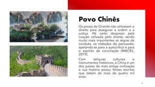 Público
Povo Chinês
Os povos do Oriente não utilizavam o
direito para assegurar a ordem e a
justiça. Há certo desprezo pela
coação utilizada pelo direito, sendo
muito mais importantes as regras de
conduta, os métodos de persuasão,
apelando-se para a autocrítica e para
o espírito de conciliação (MACIEL,
2019).
Com relíquias culturais e
monumentos históricos, a China é um
dos países de mais antiga civilização
e sua história possui fontes escritas
que datam de mais de quatro mil
anos.
29
 