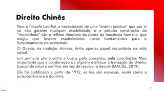 Público
30
Direito Chinês
Para o filósofo Lao-Tsé, a necessidade de uma “ordem jurídica”, que por si
só não garante qualquer estabilidade, e a própria construção da
“moralidade” são o reflexo imediato da perda da inocência humana, que
exigiu que fossem estabelecidos novos fundamentos para o
funcionamento da sociedade.
O Direito, na tradição chinesa, tinha apenas papel secundário na vida
social.
Em primeiro plano vinha a busca pelo consenso, pela conciliação. Mais
importante que a condenação de alguém é efetuar a transação do direito,
buscando diluir o conflito, em vez de resolver e decidir (MACIEL, 2019).
Ele foi codificado a partir de 1912, as leis são escassas, assim como a
jurisprudência e a doutrina.
 