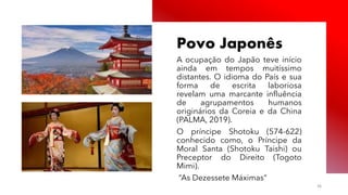 Público
Povo Japonês
A ocupação do Japão teve início
ainda em tempos muitíssimo
distantes. O idioma do País e sua
forma de escrita laboriosa
revelam uma marcante influência
de agrupamentos humanos
originários da Coreia e da China
(PALMA, 2019).
O príncipe Shotoku (574-622)
conhecido como, o Príncipe da
Moral Santa (Shotoku Taishi) ou
Preceptor do Direito (Togoto
Mimi).
“As Dezessete Máximas”
36
 