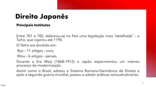 Público
37
Direito Japonês
Principais Institutos
Entre 701 e 702, elaborou-se no País uma legislação mais “detalhada” – o
Taiho, que vigorou até 1190.
O Taiho era dividido em:
Ryo – 11 artigos – civis;
Ritsu – 6 artigos – penais.
Durante a Era Meiji (1868-1912) o Japão experimentou um intenso
processo de modernização.
Assim como o Brasil, adotou o Sistema Romano-Germânico de Direito e
após a segunda guerra mundial, passou a adotar práticas consuetudinárias.
 