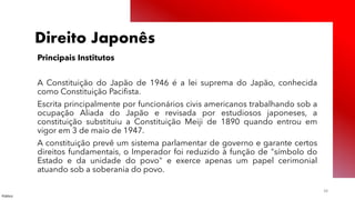 Público
38
Direito Japonês
Principais Institutos
A Constituição do Japão de 1946 é a lei suprema do Japão, conhecida
como Constituição Pacifista.
Escrita principalmente por funcionários civis americanos trabalhando sob a
ocupação Aliada do Japão e revisada por estudiosos japoneses, a
constituição substituiu a Constituição Meiji de 1890 quando entrou em
vigor em 3 de maio de 1947.
A constituição prevê um sistema parlamentar de governo e garante certos
direitos fundamentais, o Imperador foi reduzido à função de "símbolo do
Estado e da unidade do povo" e exerce apenas um papel cerimonial
atuando sob a soberania do povo.
 