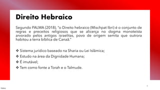 Público
8
Direito Hebraico
Segundo PALMA (2018), “o Direito hebraico (Mischpat Ibri) é o conjunto de
regras e preceitos religiosos que se alicerça no dogma monoteísta
arvorado pelos antigos israelitas, povo de origem semita que outrora
habitou a terra bíblica de Canaã.”
❖ Sistema jurídico baseado na Sharia ou Lei Islâmica;
❖ Estudo na área da Dignidade Humana;
❖ É imutável;
❖ Tem como fonte a Torah e o Talmude.
 