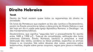 Público
9
Direito Hebraico
Torah
Dentro da Torah existem quase todos os regramentos do direito na
sociedade.
Os livros do Pentateuco que expõem as leis são: Levítico e Deuteronômio,
porém no Êxodo encontra-se talvez a obra-prima do Direito Hebreu e que
até hoje em dia é usada pela Igreja Apostólica Romana: o Decálogo - os
dez mandamentos bíblicos.
Deuteronômio, que significa “segundas leis” e provavelmente foi escrito
entre 1400 e 1300 a.C.. Trata-se da consolidação, ratificação dos livros
anteriores (Gênesis, Êxodo, Números, Levítico) e prescreve a total
destruição dos ídolos, condena os falsos profetas, especifica os animais
limpos e os imundos, fala sobre deveres dos Juízes, preconiza sobre
testemunhos, dispõe sobre penas corporais, regras para pesos e medidas,
etc.
 