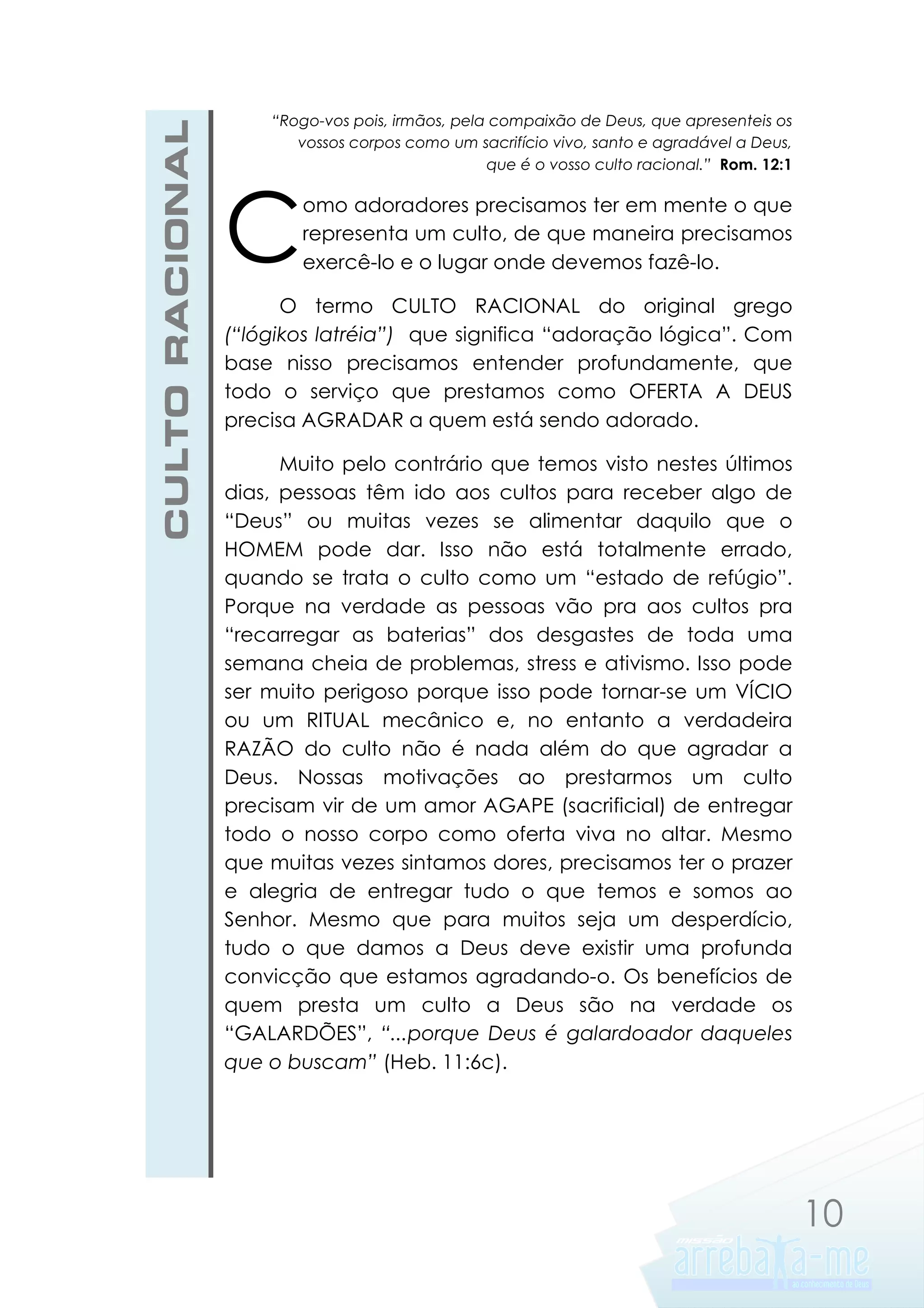 CULTO RACIONAL

“Rogo-vos pois, irmãos, pela compaixão de Deus, que apresenteis os
vossos corpos como um sacrifício vivo, santo e agradável a Deus,
que é o vosso culto racional.” Rom. 12:1

C

omo adoradores precisamos ter em mente o que
representa um culto, de que maneira precisamos
exercê-lo e o lugar onde devemos fazê-lo.

O termo CULTO RACIONAL do original grego
(“lógikos latréia”) que significa “adoração lógica”. Com
base nisso precisamos entender profundamente, que
todo o serviço que prestamos como OFERTA A DEUS
precisa AGRADAR a quem está sendo adorado.
Muito pelo contrário que temos visto nestes últimos
dias, pessoas têm ido aos cultos para receber algo de
“Deus” ou muitas vezes se alimentar daquilo que o
HOMEM pode dar. Isso não está totalmente errado,
quando se trata o culto como um “estado de refúgio”.
Porque na verdade as pessoas vão pra aos cultos pra
“recarregar as baterias” dos desgastes de toda uma
semana cheia de problemas, stress e ativismo. Isso pode
ser muito perigoso porque isso pode tornar-se um VÍCIO
ou um RITUAL mecânico e, no entanto a verdadeira
RAZÃO do culto não é nada além do que agradar a
Deus. Nossas motivações ao prestarmos um culto
precisam vir de um amor AGAPE (sacrificial) de entregar
todo o nosso corpo como oferta viva no altar. Mesmo
que muitas vezes sintamos dores, precisamos ter o prazer
e alegria de entregar tudo o que temos e somos ao
Senhor. Mesmo que para muitos seja um desperdício,
tudo o que damos a Deus deve existir uma profunda
convicção que estamos agradando-o. Os benefícios de
quem presta um culto a Deus são na verdade os
“GALARDÕES”, “...porque Deus é galardoador daqueles
que o buscam” (Heb. 11:6c).

10

 