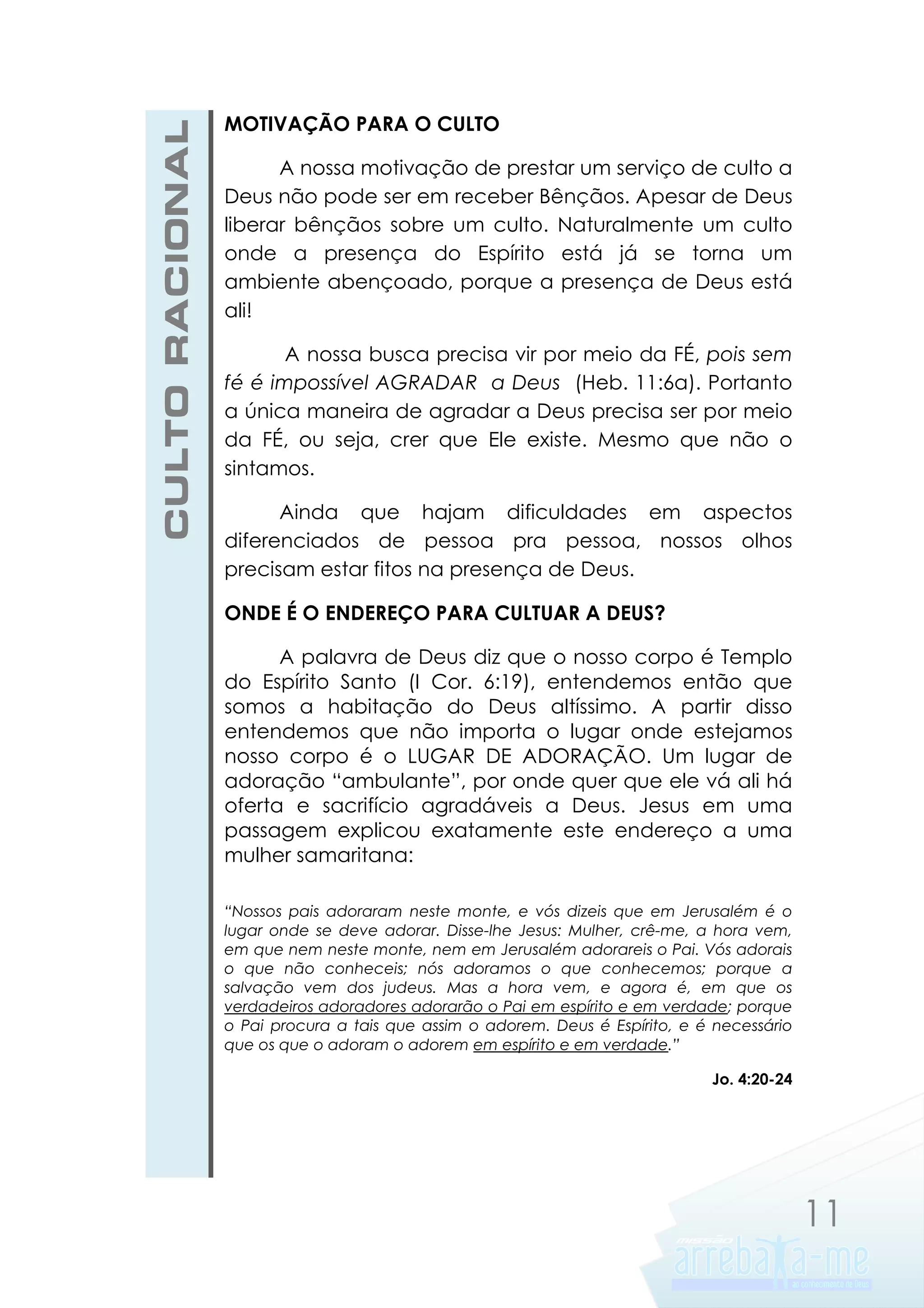 CULTO RACIONAL

MOTIVAÇÃO PARA O CULTO
A nossa motivação de prestar um serviço de culto a
Deus não pode ser em receber Bênçãos. Apesar de Deus
liberar bênçãos sobre um culto. Naturalmente um culto
onde a presença do Espírito está já se torna um
ambiente abençoado, porque a presença de Deus está
ali!
A nossa busca precisa vir por meio da FÉ, pois sem
fé é impossível AGRADAR a Deus (Heb. 11:6a). Portanto
a única maneira de agradar a Deus precisa ser por meio
da FÉ, ou seja, crer que Ele existe. Mesmo que não o
sintamos.
Ainda que hajam dificuldades em aspectos
diferenciados de pessoa pra pessoa, nossos olhos
precisam estar fitos na presença de Deus.
ONDE É O ENDEREÇO PARA CULTUAR A DEUS?
A palavra de Deus diz que o nosso corpo é Templo
do Espírito Santo (I Cor. 6:19), entendemos então que
somos a habitação do Deus altíssimo. A partir disso
entendemos que não importa o lugar onde estejamos
nosso corpo é o LUGAR DE ADORAÇÃO. Um lugar de
adoração “ambulante”, por onde quer que ele vá ali há
oferta e sacrifício agradáveis a Deus. Jesus em uma
passagem explicou exatamente este endereço a uma
mulher samaritana:
“Nossos pais adoraram neste monte, e vós dizeis que em Jerusalém é o
lugar onde se deve adorar. Disse-lhe Jesus: Mulher, crê-me, a hora vem,
em que nem neste monte, nem em Jerusalém adorareis o Pai. Vós adorais
o que não conheceis; nós adoramos o que conhecemos; porque a
salvação vem dos judeus. Mas a hora vem, e agora é, em que os
verdadeiros adoradores adorarão o Pai em espírito e em verdade; porque
o Pai procura a tais que assim o adorem. Deus é Espírito, e é necessário
que os que o adoram o adorem em espírito e em verdade.”
Jo. 4:20-24

11

 