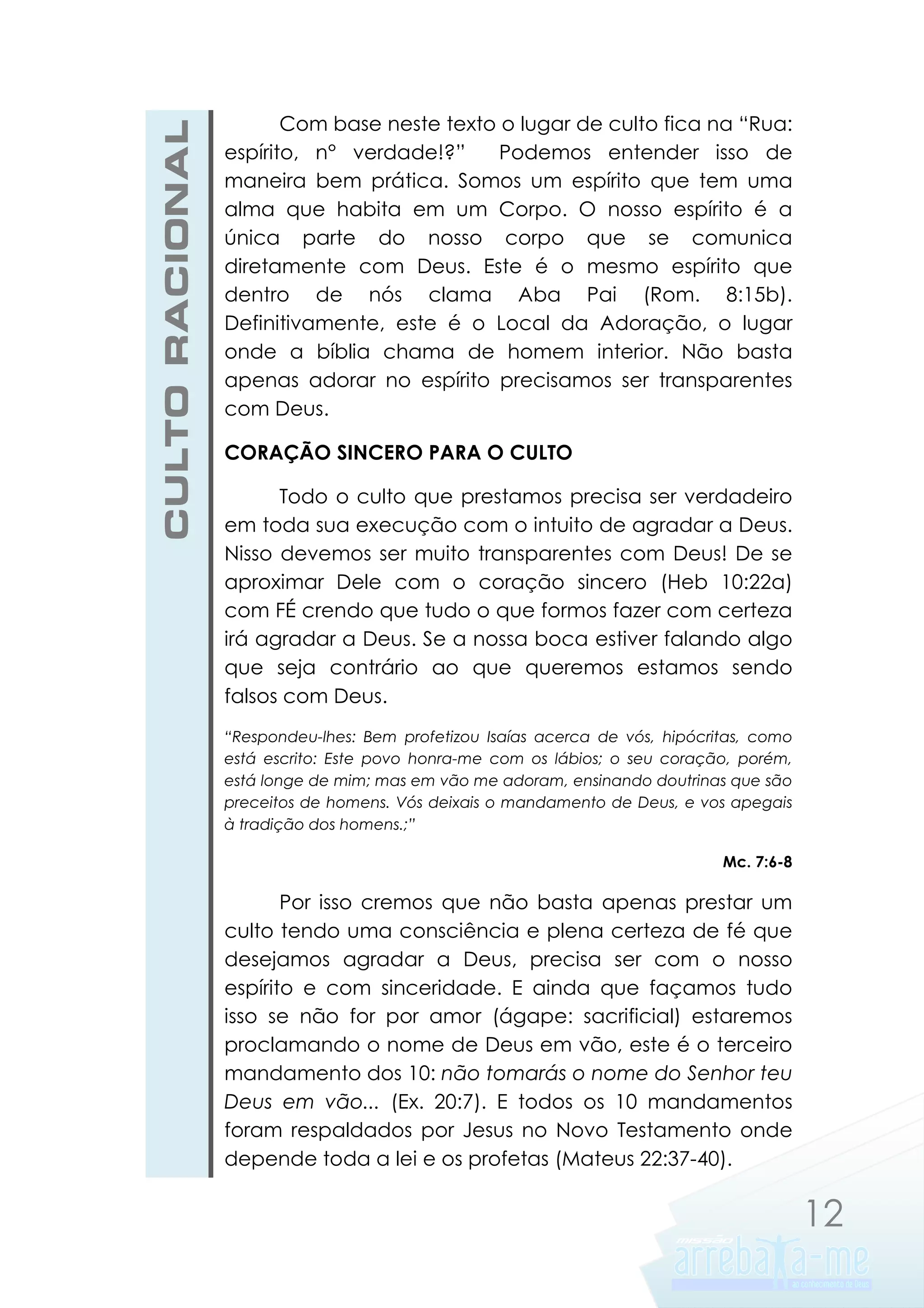 CULTO RACIONAL

Com base neste texto o lugar de culto fica na “Rua:
espírito, n° verdade!?”
Podemos entender isso de
maneira bem prática. Somos um espírito que tem uma
alma que habita em um Corpo. O nosso espírito é a
única parte do nosso corpo que se comunica
diretamente com Deus. Este é o mesmo espírito que
dentro de nós clama Aba Pai (Rom. 8:15b).
Definitivamente, este é o Local da Adoração, o lugar
onde a bíblia chama de homem interior. Não basta
apenas adorar no espírito precisamos ser transparentes
com Deus.
CORAÇÃO SINCERO PARA O CULTO
Todo o culto que prestamos precisa ser verdadeiro
em toda sua execução com o intuito de agradar a Deus.
Nisso devemos ser muito transparentes com Deus! De se
aproximar Dele com o coração sincero (Heb 10:22a)
com FÉ crendo que tudo o que formos fazer com certeza
irá agradar a Deus. Se a nossa boca estiver falando algo
que seja contrário ao que queremos estamos sendo
falsos com Deus.
“Respondeu-lhes: Bem profetizou Isaías acerca de vós, hipócritas, como
está escrito: Este povo honra-me com os lábios; o seu coração, porém,
está longe de mim; mas em vão me adoram, ensinando doutrinas que são
preceitos de homens. Vós deixais o mandamento de Deus, e vos apegais
à tradição dos homens.;”
Mc. 7:6-8

Por isso cremos que não basta apenas prestar um
culto tendo uma consciência e plena certeza de fé que
desejamos agradar a Deus, precisa ser com o nosso
espírito e com sinceridade. E ainda que façamos tudo
isso se não for por amor (ágape: sacrificial) estaremos
proclamando o nome de Deus em vão, este é o terceiro
mandamento dos 10: não tomarás o nome do Senhor teu
Deus em vão... (Ex. 20:7). E todos os 10 mandamentos
foram respaldados por Jesus no Novo Testamento onde
depende toda a lei e os profetas (Mateus 22:37-40).

12

 