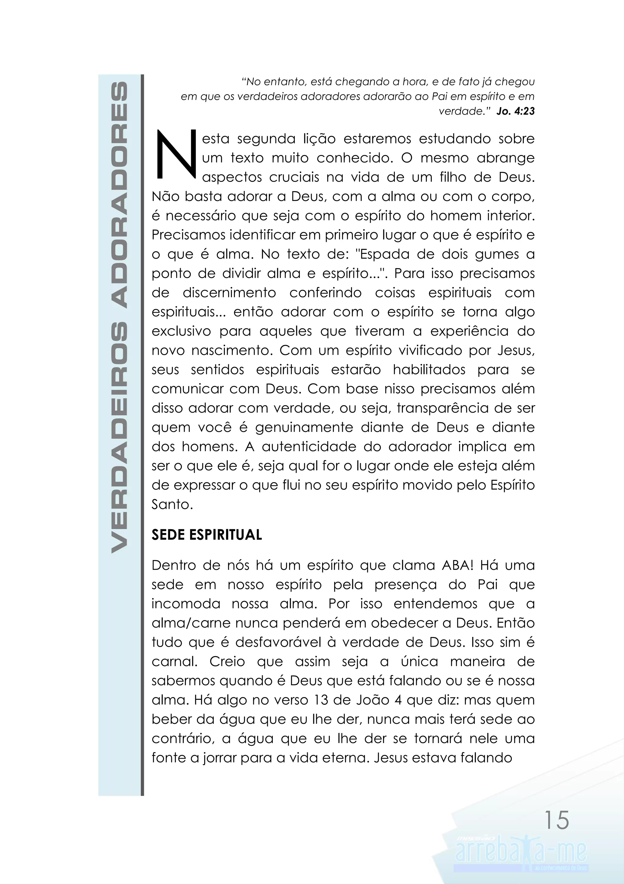 VERDADEIROS ADORADORES

“No entanto, está chegando a hora, e de fato já chegou
em que os verdadeiros adoradores adorarão ao Pai em espírito e em
verdade.” Jo. 4:23

N

esta segunda lição estaremos estudando sobre
um texto muito conhecido. O mesmo abrange
aspectos cruciais na vida de um filho de Deus.
Não basta adorar a Deus, com a alma ou com o corpo,
é necessário que seja com o espírito do homem interior.
Precisamos identificar em primeiro lugar o que é espírito e
o que é alma. No texto de: "Espada de dois gumes a
ponto de dividir alma e espírito...". Para isso precisamos
de discernimento conferindo coisas espirituais com
espirituais... então adorar com o espírito se torna algo
exclusivo para aqueles que tiveram a experiência do
novo nascimento. Com um espírito vivificado por Jesus,
seus sentidos espirituais estarão habilitados para se
comunicar com Deus. Com base nisso precisamos além
disso adorar com verdade, ou seja, transparência de ser
quem você é genuinamente diante de Deus e diante
dos homens. A autenticidade do adorador implica em
ser o que ele é, seja qual for o lugar onde ele esteja além
de expressar o que flui no seu espírito movido pelo Espírito
Santo.

SEDE ESPIRITUAL
Dentro de nós há um espírito que clama ABA! Há uma
sede em nosso espírito pela presença do Pai que
incomoda nossa alma. Por isso entendemos que a
alma/carne nunca penderá em obedecer a Deus. Então
tudo que é desfavorável à verdade de Deus. Isso sim é
carnal. Creio que assim seja a única maneira de
sabermos quando é Deus que está falando ou se é nossa
alma. Há algo no verso 13 de João 4 que diz: mas quem
beber da água que eu lhe der, nunca mais terá sede ao
contrário, a água que eu lhe der se tornará nele uma
fonte a jorrar para a vida eterna. Jesus estava falando

15

 