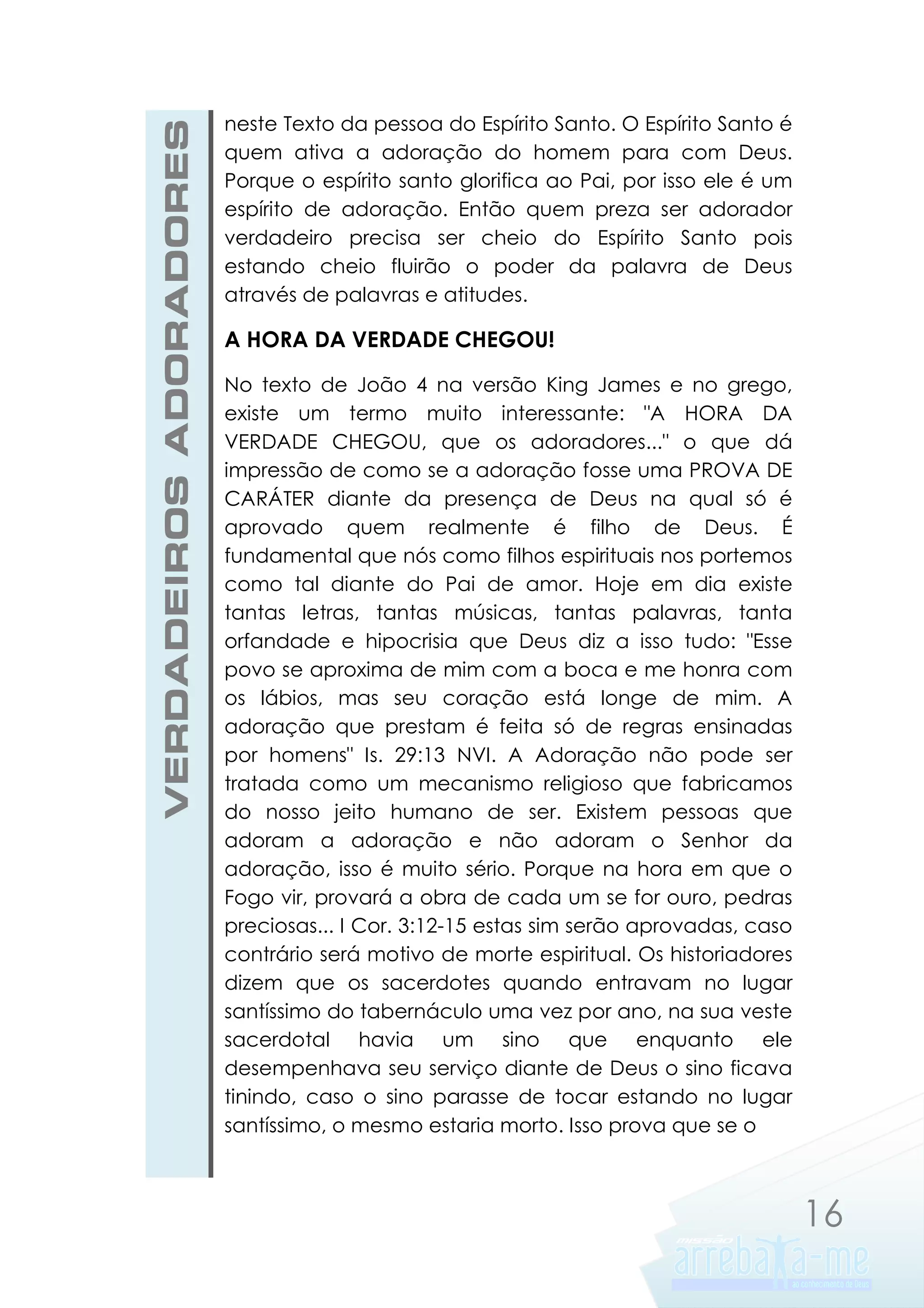 VERDADEIROS ADORADORES

neste Texto da pessoa do Espírito Santo. O Espírito Santo é
quem ativa a adoração do homem para com Deus.
Porque o espírito santo glorifica ao Pai, por isso ele é um
espírito de adoração. Então quem preza ser adorador
verdadeiro precisa ser cheio do Espírito Santo pois
estando cheio fluirão o poder da palavra de Deus
através de palavras e atitudes.

A HORA DA VERDADE CHEGOU!
No texto de João 4 na versão King James e no grego,
existe um termo muito interessante: "A HORA DA
VERDADE CHEGOU, que os adoradores..." o que dá
impressão de como se a adoração fosse uma PROVA DE
CARÁTER diante da presença de Deus na qual só é
aprovado quem realmente é filho de Deus. É
fundamental que nós como filhos espirituais nos portemos
como tal diante do Pai de amor. Hoje em dia existe
tantas letras, tantas músicas, tantas palavras, tanta
orfandade e hipocrisia que Deus diz a isso tudo: "Esse
povo se aproxima de mim com a boca e me honra com
os lábios, mas seu coração está longe de mim. A
adoração que prestam é feita só de regras ensinadas
por homens" Is. 29:13 NVI. A Adoração não pode ser
tratada como um mecanismo religioso que fabricamos
do nosso jeito humano de ser. Existem pessoas que
adoram a adoração e não adoram o Senhor da
adoração, isso é muito sério. Porque na hora em que o
Fogo vir, provará a obra de cada um se for ouro, pedras
preciosas... I Cor. 3:12-15 estas sim serão aprovadas, caso
contrário será motivo de morte espiritual. Os historiadores
dizem que os sacerdotes quando entravam no lugar
santíssimo do tabernáculo uma vez por ano, na sua veste
sacerdotal havia um sino que enquanto ele
desempenhava seu serviço diante de Deus o sino ficava
tinindo, caso o sino parasse de tocar estando no lugar
santíssimo, o mesmo estaria morto. Isso prova que se o

16

 