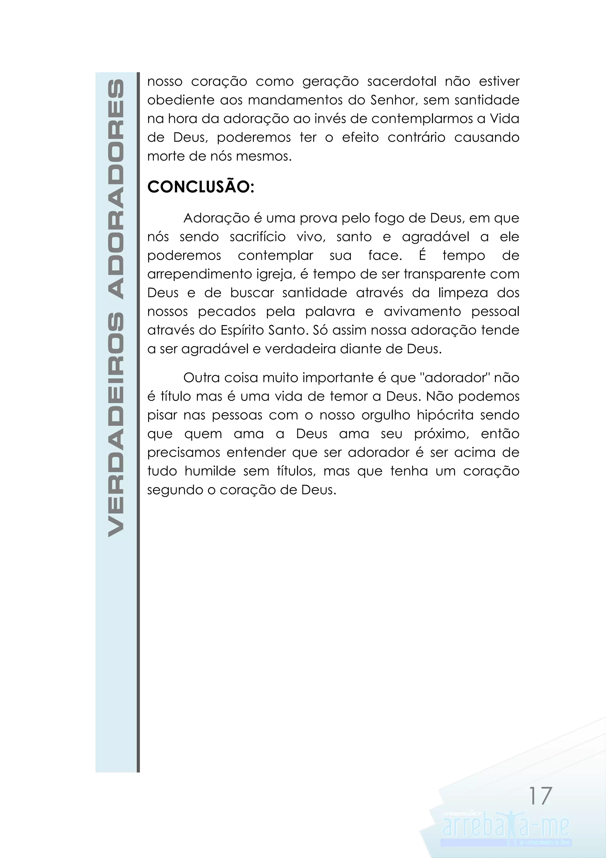 VERDADEIROS ADORADORES

nosso coração como geração sacerdotal não estiver
obediente aos mandamentos do Senhor, sem santidade
na hora da adoração ao invés de contemplarmos a Vida
de Deus, poderemos ter o efeito contrário causando
morte de nós mesmos.

CONCLUSÃO:
Adoração é uma prova pelo fogo de Deus, em que
nós sendo sacrifício vivo, santo e agradável a ele
poderemos contemplar sua face. É tempo de
arrependimento igreja, é tempo de ser transparente com
Deus e de buscar santidade através da limpeza dos
nossos pecados pela palavra e avivamento pessoal
através do Espírito Santo. Só assim nossa adoração tende
a ser agradável e verdadeira diante de Deus.
Outra coisa muito importante é que "adorador" não
é título mas é uma vida de temor a Deus. Não podemos
pisar nas pessoas com o nosso orgulho hipócrita sendo
que quem ama a Deus ama seu próximo, então
precisamos entender que ser adorador é ser acima de
tudo humilde sem títulos, mas que tenha um coração
segundo o coração de Deus.

17

 