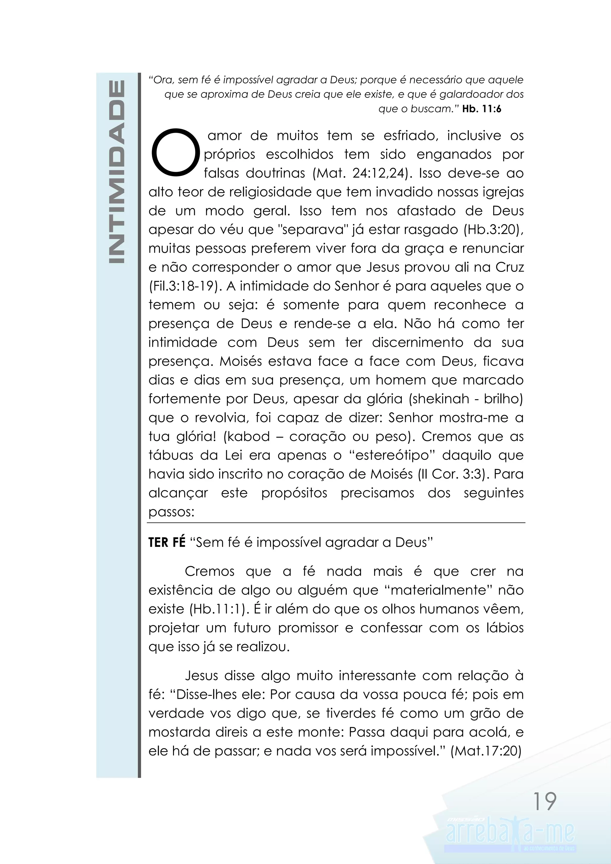 INTIMIDADE

“Ora, sem fé é impossível agradar a Deus; porque é necessário que aquele
que se aproxima de Deus creia que ele existe, e que é galardoador dos
que o buscam.” Hb. 11:6

O

amor de muitos tem se esfriado, inclusive os
próprios escolhidos tem sido enganados por
falsas doutrinas (Mat. 24:12,24). Isso deve-se ao
alto teor de religiosidade que tem invadido nossas igrejas
de um modo geral. Isso tem nos afastado de Deus
apesar do véu que "separava" já estar rasgado (Hb.3:20),
muitas pessoas preferem viver fora da graça e renunciar
e não corresponder o amor que Jesus provou ali na Cruz
(Fil.3:18-19). A intimidade do Senhor é para aqueles que o
temem ou seja: é somente para quem reconhece a
presença de Deus e rende-se a ela. Não há como ter
intimidade com Deus sem ter discernimento da sua
presença. Moisés estava face a face com Deus, ficava
dias e dias em sua presença, um homem que marcado
fortemente por Deus, apesar da glória (shekinah - brilho)
que o revolvia, foi capaz de dizer: Senhor mostra-me a
tua glória! (kabod – coração ou peso). Cremos que as
tábuas da Lei era apenas o “estereótipo” daquilo que
havia sido inscrito no coração de Moisés (II Cor. 3:3). Para
alcançar este propósitos precisamos dos seguintes
passos:
TER FÉ “Sem fé é impossível agradar a Deus”
Cremos que a fé nada mais é que crer na
existência de algo ou alguém que “materialmente” não
existe (Hb.11:1). É ir além do que os olhos humanos vêem,
projetar um futuro promissor e confessar com os lábios
que isso já se realizou.
Jesus disse algo muito interessante com relação à
fé: “Disse-lhes ele: Por causa da vossa pouca fé; pois em
verdade vos digo que, se tiverdes fé como um grão de
mostarda direis a este monte: Passa daqui para acolá, e
ele há de passar; e nada vos será impossível.” (Mat.17:20)

19

 