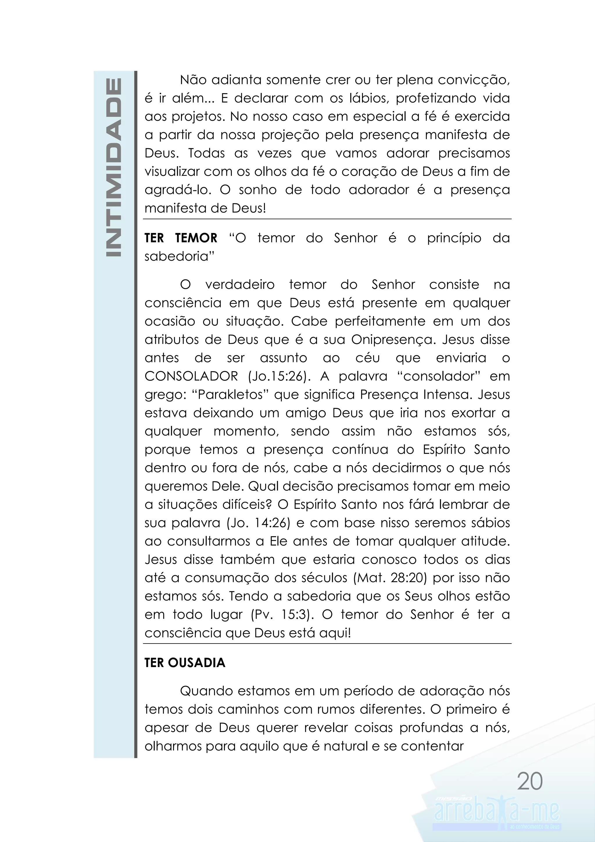 INTIMIDADE

Não adianta somente crer ou ter plena convicção,
é ir além... E declarar com os lábios, profetizando vida
aos projetos. No nosso caso em especial a fé é exercida
a partir da nossa projeção pela presença manifesta de
Deus. Todas as vezes que vamos adorar precisamos
visualizar com os olhos da fé o coração de Deus a fim de
agradá-lo. O sonho de todo adorador é a presença
manifesta de Deus!
TER TEMOR “O temor do Senhor é o princípio da
sabedoria”
O verdadeiro temor do Senhor consiste na
consciência em que Deus está presente em qualquer
ocasião ou situação. Cabe perfeitamente em um dos
atributos de Deus que é a sua Onipresença. Jesus disse
antes de ser assunto ao céu que enviaria o
CONSOLADOR (Jo.15:26). A palavra “consolador” em
grego: “Parakletos” que significa Presença Intensa. Jesus
estava deixando um amigo Deus que iria nos exortar a
qualquer momento, sendo assim não estamos sós,
porque temos a presença contínua do Espírito Santo
dentro ou fora de nós, cabe a nós decidirmos o que nós
queremos Dele. Qual decisão precisamos tomar em meio
a situações difíceis? O Espírito Santo nos fárá lembrar de
sua palavra (Jo. 14:26) e com base nisso seremos sábios
ao consultarmos a Ele antes de tomar qualquer atitude.
Jesus disse também que estaria conosco todos os dias
até a consumação dos séculos (Mat. 28:20) por isso não
estamos sós. Tendo a sabedoria que os Seus olhos estão
em todo lugar (Pv. 15:3). O temor do Senhor é ter a
consciência que Deus está aqui!
TER OUSADIA
Quando estamos em um período de adoração nós
temos dois caminhos com rumos diferentes. O primeiro é
apesar de Deus querer revelar coisas profundas a nós,
olharmos para aquilo que é natural e se contentar

20

 