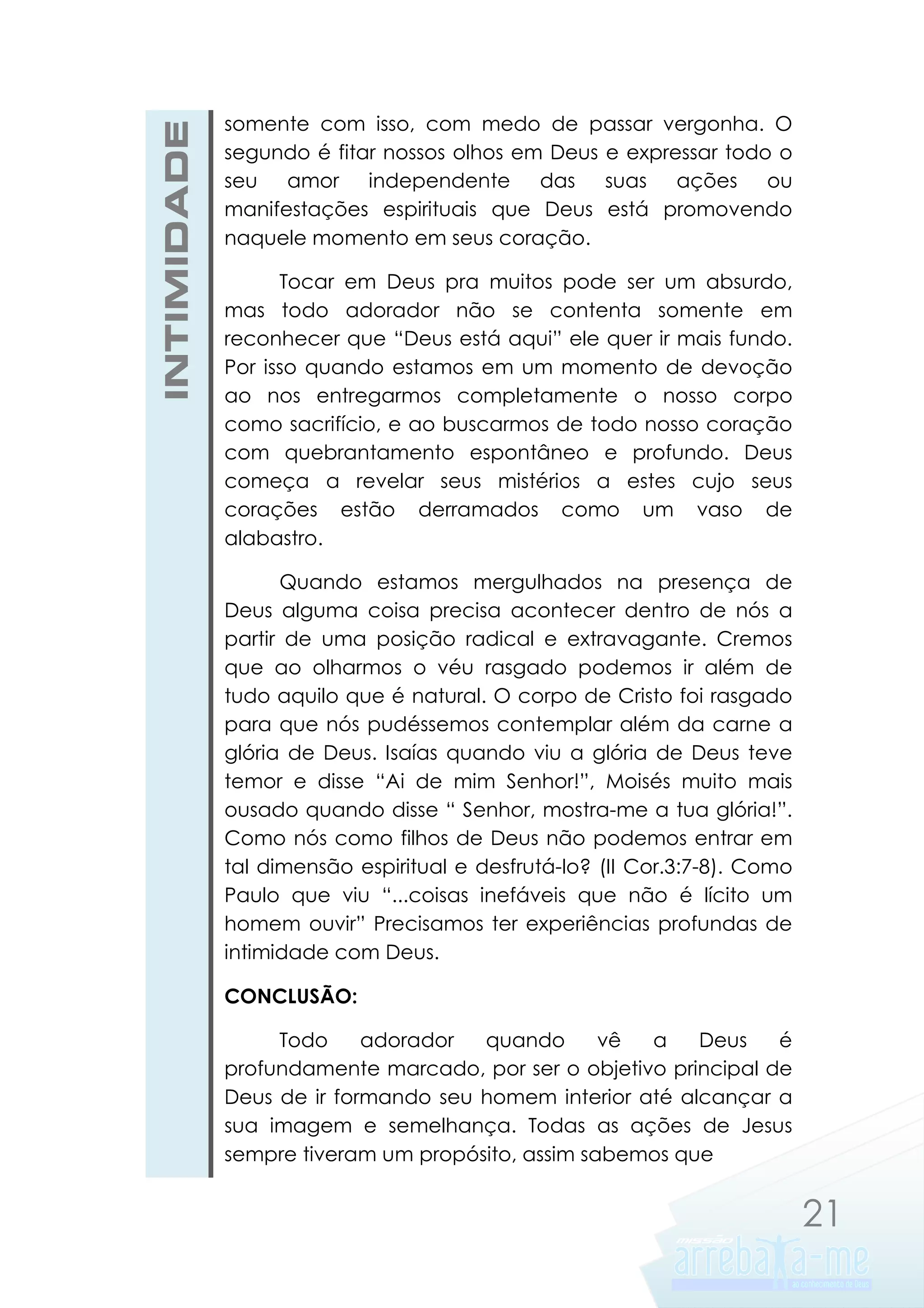INTIMIDADE

somente com isso, com medo de passar vergonha. O
segundo é fitar nossos olhos em Deus e expressar todo o
seu amor independente das suas ações ou
manifestações espirituais que Deus está promovendo
naquele momento em seus coração.
Tocar em Deus pra muitos pode ser um absurdo,
mas todo adorador não se contenta somente em
reconhecer que “Deus está aqui” ele quer ir mais fundo.
Por isso quando estamos em um momento de devoção
ao nos entregarmos completamente o nosso corpo
como sacrifício, e ao buscarmos de todo nosso coração
com quebrantamento espontâneo e profundo. Deus
começa a revelar seus mistérios a estes cujo seus
corações estão derramados como um vaso de
alabastro.
Quando estamos mergulhados na presença de
Deus alguma coisa precisa acontecer dentro de nós a
partir de uma posição radical e extravagante. Cremos
que ao olharmos o véu rasgado podemos ir além de
tudo aquilo que é natural. O corpo de Cristo foi rasgado
para que nós pudéssemos contemplar além da carne a
glória de Deus. Isaías quando viu a glória de Deus teve
temor e disse “Ai de mim Senhor!”, Moisés muito mais
ousado quando disse “ Senhor, mostra-me a tua glória!”.
Como nós como filhos de Deus não podemos entrar em
tal dimensão espiritual e desfrutá-lo? (II Cor.3:7-8). Como
Paulo que viu “...coisas inefáveis que não é lícito um
homem ouvir” Precisamos ter experiências profundas de
intimidade com Deus.
CONCLUSÃO:
Todo
adorador
quando
vê
a
Deus
é
profundamente marcado, por ser o objetivo principal de
Deus de ir formando seu homem interior até alcançar a
sua imagem e semelhança. Todas as ações de Jesus
sempre tiveram um propósito, assim sabemos que

21

 