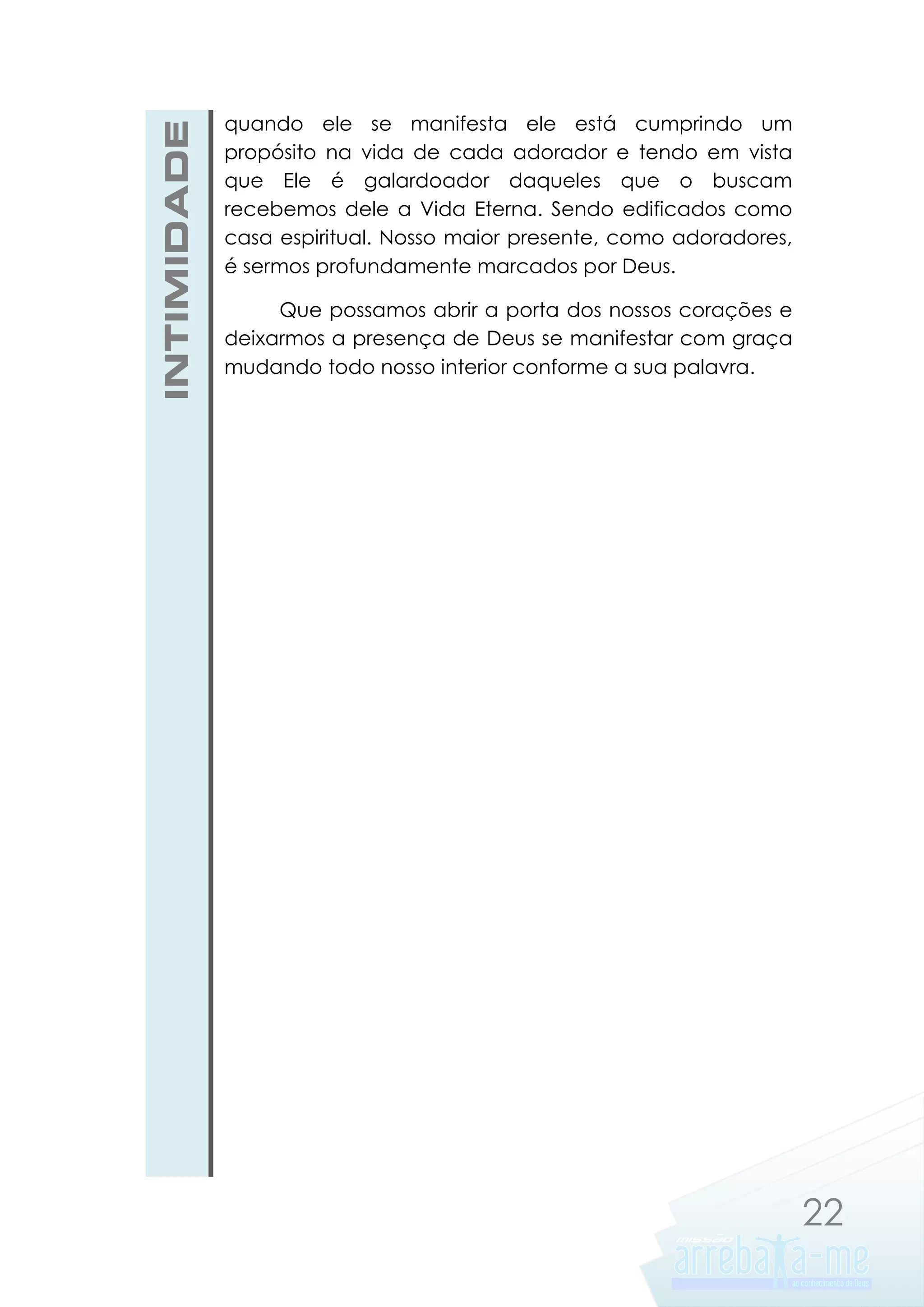 INTIMIDADE

quando ele se manifesta ele está cumprindo um
propósito na vida de cada adorador e tendo em vista
que Ele é galardoador daqueles que o buscam
recebemos dele a Vida Eterna. Sendo edificados como
casa espiritual. Nosso maior presente, como adoradores,
é sermos profundamente marcados por Deus.
Que possamos abrir a porta dos nossos corações e
deixarmos a presença de Deus se manifestar com graça
mudando todo nosso interior conforme a sua palavra.

22

 
