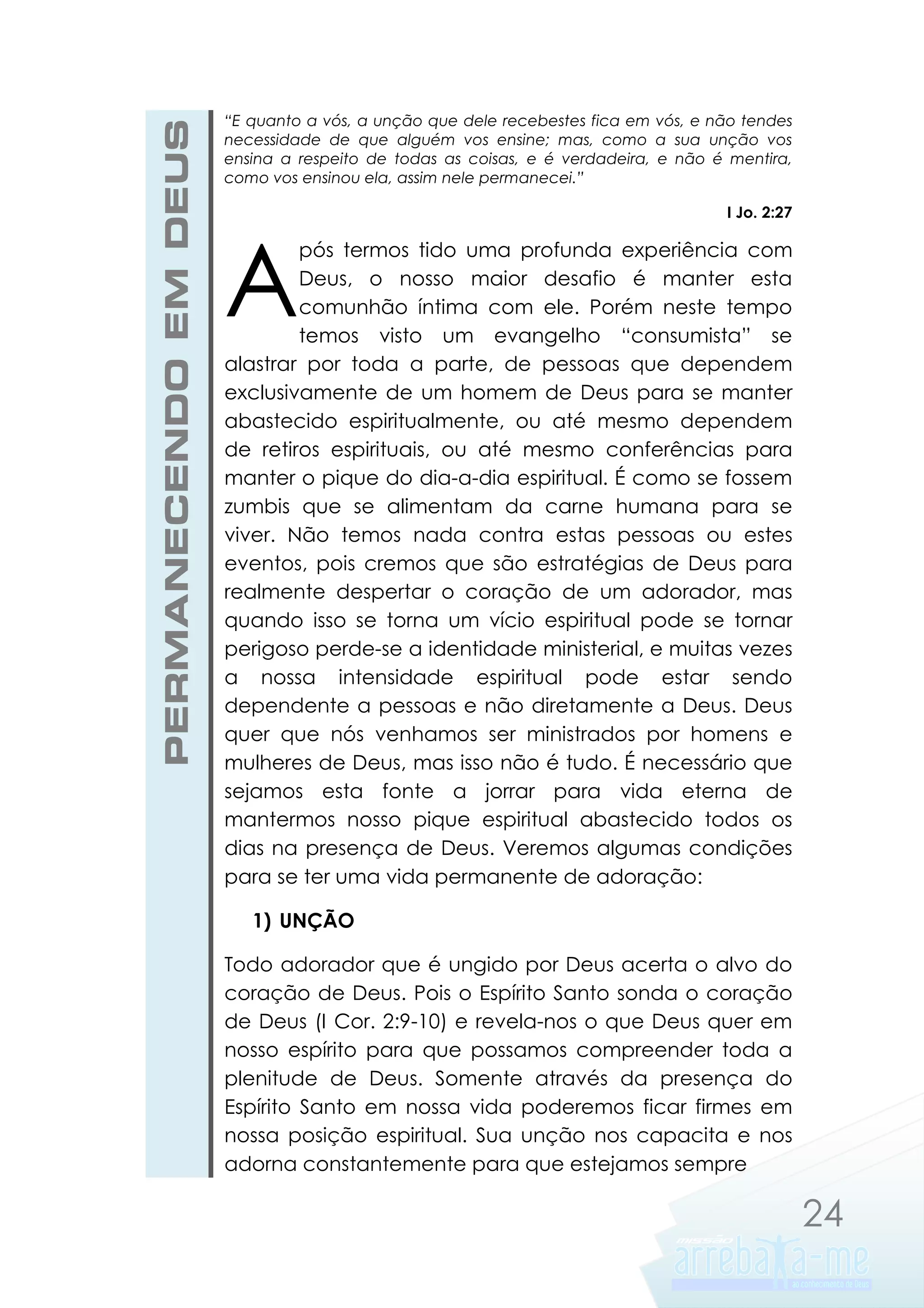 PERMANECENDO EM DEUS

“E quanto a vós, a unção que dele recebestes fica em vós, e não tendes
necessidade de que alguém vos ensine; mas, como a sua unção vos
ensina a respeito de todas as coisas, e é verdadeira, e não é mentira,
como vos ensinou ela, assim nele permanecei.”
I Jo. 2:27

A

pós termos tido uma profunda experiência com
Deus, o nosso maior desafio é manter esta
comunhão íntima com ele. Porém neste tempo
temos visto um evangelho “consumista” se
alastrar por toda a parte, de pessoas que dependem
exclusivamente de um homem de Deus para se manter
abastecido espiritualmente, ou até mesmo dependem
de retiros espirituais, ou até mesmo conferências para
manter o pique do dia-a-dia espiritual. É como se fossem
zumbis que se alimentam da carne humana para se
viver. Não temos nada contra estas pessoas ou estes
eventos, pois cremos que são estratégias de Deus para
realmente despertar o coração de um adorador, mas
quando isso se torna um vício espiritual pode se tornar
perigoso perde-se a identidade ministerial, e muitas vezes
a nossa intensidade espiritual pode estar sendo
dependente a pessoas e não diretamente a Deus. Deus
quer que nós venhamos ser ministrados por homens e
mulheres de Deus, mas isso não é tudo. É necessário que
sejamos esta fonte a jorrar para vida eterna de
mantermos nosso pique espiritual abastecido todos os
dias na presença de Deus. Veremos algumas condições
para se ter uma vida permanente de adoração:
1) UNÇÃO

Todo adorador que é ungido por Deus acerta o alvo do
coração de Deus. Pois o Espírito Santo sonda o coração
de Deus (I Cor. 2:9-10) e revela-nos o que Deus quer em
nosso espírito para que possamos compreender toda a
plenitude de Deus. Somente através da presença do
Espírito Santo em nossa vida poderemos ficar firmes em
nossa posição espiritual. Sua unção nos capacita e nos
adorna constantemente para que estejamos sempre

24

 