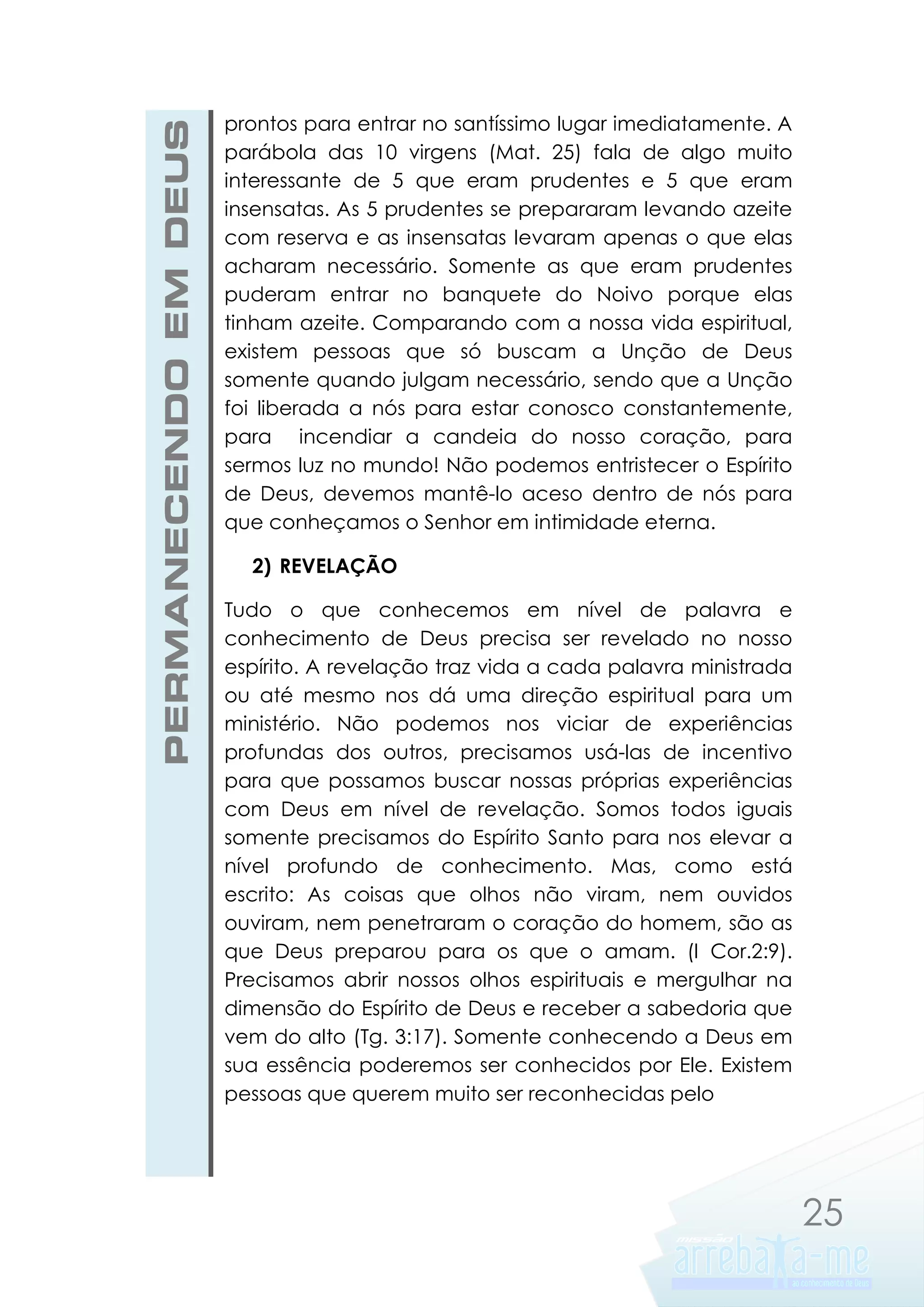 PERMANECENDO EM DEUS

prontos para entrar no santíssimo lugar imediatamente. A
parábola das 10 virgens (Mat. 25) fala de algo muito
interessante de 5 que eram prudentes e 5 que eram
insensatas. As 5 prudentes se prepararam levando azeite
com reserva e as insensatas levaram apenas o que elas
acharam necessário. Somente as que eram prudentes
puderam entrar no banquete do Noivo porque elas
tinham azeite. Comparando com a nossa vida espiritual,
existem pessoas que só buscam a Unção de Deus
somente quando julgam necessário, sendo que a Unção
foi liberada a nós para estar conosco constantemente,
para incendiar a candeia do nosso coração, para
sermos luz no mundo! Não podemos entristecer o Espírito
de Deus, devemos mantê-lo aceso dentro de nós para
que conheçamos o Senhor em intimidade eterna.
2) REVELAÇÃO
Tudo o que conhecemos em nível de palavra e
conhecimento de Deus precisa ser revelado no nosso
espírito. A revelação traz vida a cada palavra ministrada
ou até mesmo nos dá uma direção espiritual para um
ministério. Não podemos nos viciar de experiências
profundas dos outros, precisamos usá-las de incentivo
para que possamos buscar nossas próprias experiências
com Deus em nível de revelação. Somos todos iguais
somente precisamos do Espírito Santo para nos elevar a
nível profundo de conhecimento. Mas, como está
escrito: As coisas que olhos não viram, nem ouvidos
ouviram, nem penetraram o coração do homem, são as
que Deus preparou para os que o amam. (I Cor.2:9).
Precisamos abrir nossos olhos espirituais e mergulhar na
dimensão do Espírito de Deus e receber a sabedoria que
vem do alto (Tg. 3:17). Somente conhecendo a Deus em
sua essência poderemos ser conhecidos por Ele. Existem
pessoas que querem muito ser reconhecidas pelo

25

 