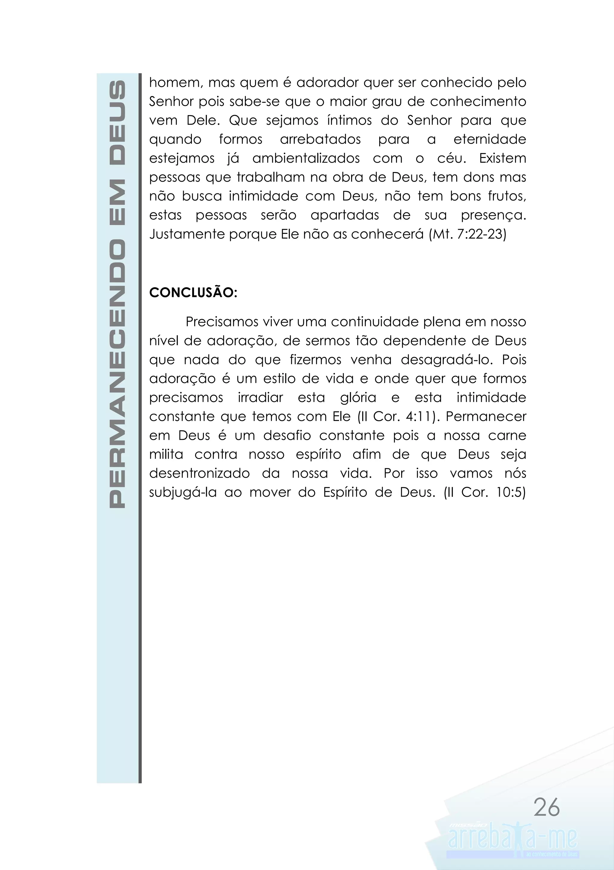 PERMANECENDO EM DEUS

homem, mas quem é adorador quer ser conhecido pelo
Senhor pois sabe-se que o maior grau de conhecimento
vem Dele. Que sejamos íntimos do Senhor para que
quando formos arrebatados para a eternidade
estejamos já ambientalizados com o céu. Existem
pessoas que trabalham na obra de Deus, tem dons mas
não busca intimidade com Deus, não tem bons frutos,
estas pessoas serão apartadas de sua presença.
Justamente porque Ele não as conhecerá (Mt. 7:22-23)

CONCLUSÃO:
Precisamos viver uma continuidade plena em nosso
nível de adoração, de sermos tão dependente de Deus
que nada do que fizermos venha desagradá-lo. Pois
adoração é um estilo de vida e onde quer que formos
precisamos irradiar esta glória e esta intimidade
constante que temos com Ele (II Cor. 4:11). Permanecer
em Deus é um desafio constante pois a nossa carne
milita contra nosso espírito afim de que Deus seja
desentronizado da nossa vida. Por isso vamos nós
subjugá-la ao mover do Espírito de Deus. (II Cor. 10:5)

26

 