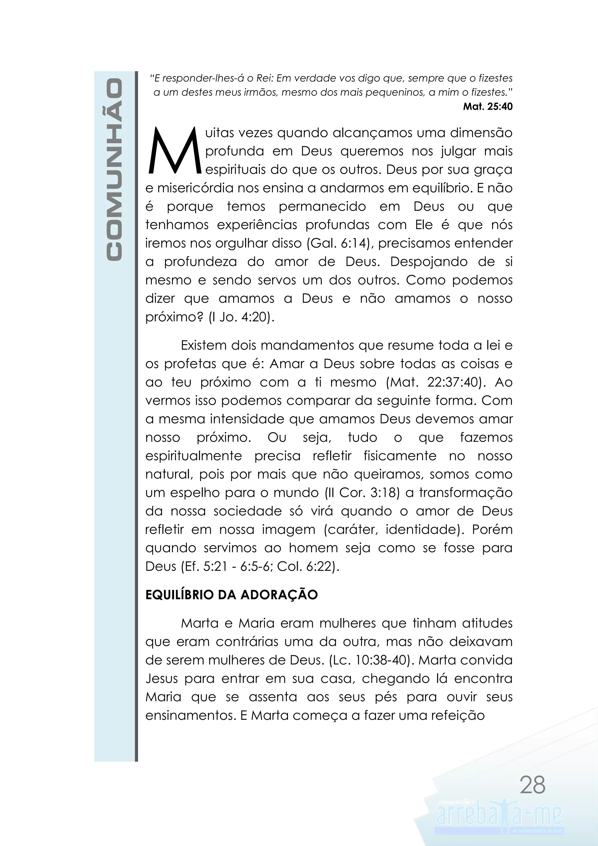 COMUNHÃO

“E responder-lhes-á o Rei: Em verdade vos digo que, sempre que o fizestes
a um destes meus irmãos, mesmo dos mais pequeninos, a mim o fizestes.”
Mat. 25:40

M

uitas vezes quando alcançamos uma dimensão
profunda em Deus queremos nos julgar mais
espirituais do que os outros. Deus por sua graça
e misericórdia nos ensina a andarmos em equilíbrio. E não
é porque temos permanecido em Deus ou que
tenhamos experiências profundas com Ele é que nós
iremos nos orgulhar disso (Gal. 6:14), precisamos entender
a profundeza do amor de Deus. Despojando de si
mesmo e sendo servos um dos outros. Como podemos
dizer que amamos a Deus e não amamos o nosso
próximo? (I Jo. 4:20).
Existem dois mandamentos que resume toda a lei e
os profetas que é: Amar a Deus sobre todas as coisas e
ao teu próximo com a ti mesmo (Mat. 22:37:40). Ao
vermos isso podemos comparar da seguinte forma. Com
a mesma intensidade que amamos Deus devemos amar
nosso próximo. Ou seja, tudo o que fazemos
espiritualmente precisa refletir fisicamente no nosso
natural, pois por mais que não queiramos, somos como
um espelho para o mundo (II Cor. 3:18) a transformação
da nossa sociedade só virá quando o amor de Deus
refletir em nossa imagem (caráter, identidade). Porém
quando servimos ao homem seja como se fosse para
Deus (Ef. 5:21 - 6:5-6; Col. 6:22).
EQUILÍBRIO DA ADORAÇÃO
Marta e Maria eram mulheres que tinham atitudes
que eram contrárias uma da outra, mas não deixavam
de serem mulheres de Deus. (Lc. 10:38-40). Marta convida
Jesus para entrar em sua casa, chegando lá encontra
Maria que se assenta aos seus pés para ouvir seus
ensinamentos. E Marta começa a fazer uma refeição

28

 