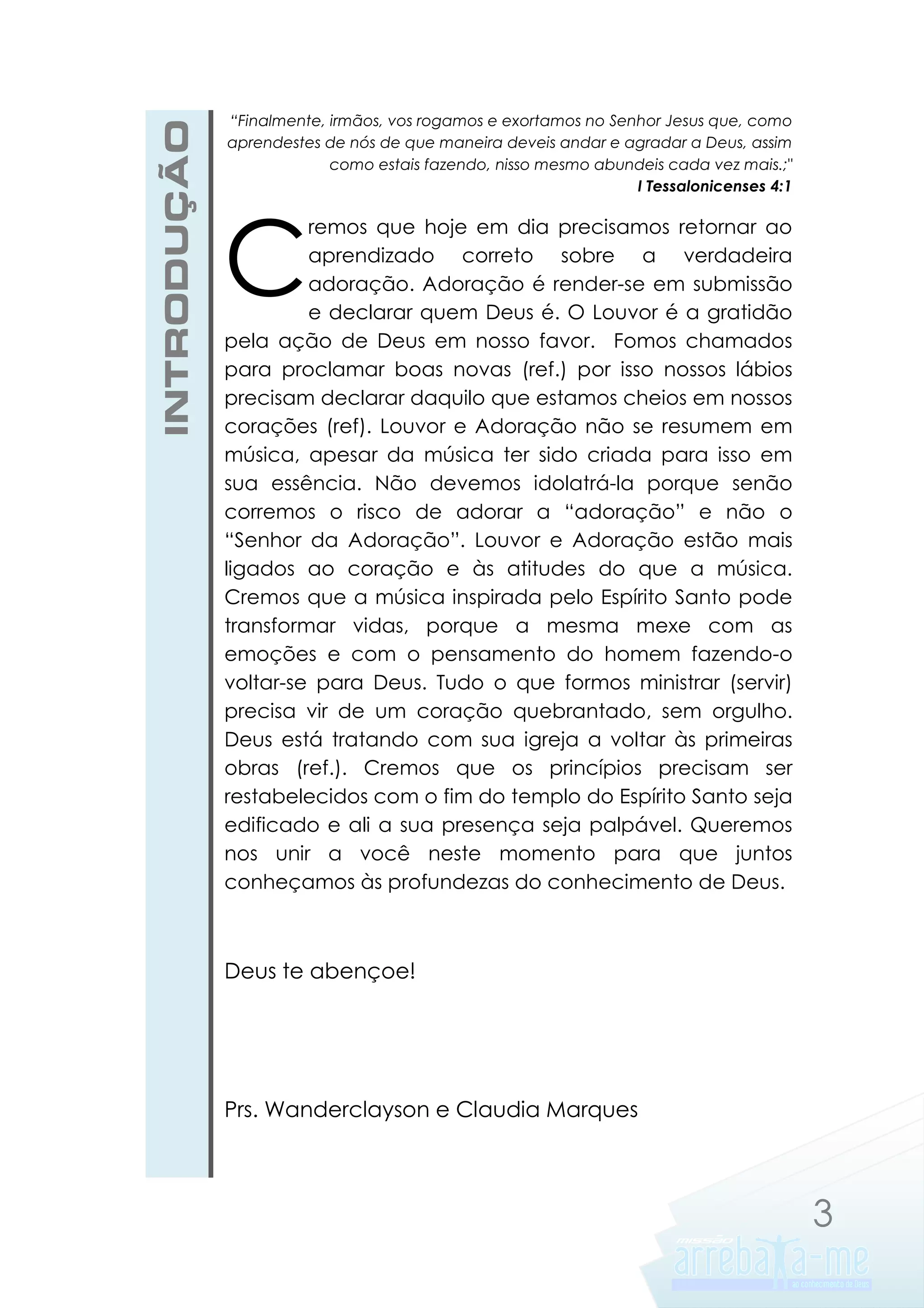 INTRODUÇÃO

“Finalmente, irmãos, vos rogamos e exortamos no Senhor Jesus que, como
aprendestes de nós de que maneira deveis andar e agradar a Deus, assim
como estais fazendo, nisso mesmo abundeis cada vez mais.;"
I Tessalonicenses 4:1

C

remos que hoje em dia precisamos retornar ao
aprendizado correto sobre a verdadeira
adoração. Adoração é render-se em submissão
e declarar quem Deus é. O Louvor é a gratidão
pela ação de Deus em nosso favor. Fomos chamados
para proclamar boas novas (ref.) por isso nossos lábios
precisam declarar daquilo que estamos cheios em nossos
corações (ref). Louvor e Adoração não se resumem em
música, apesar da música ter sido criada para isso em
sua essência. Não devemos idolatrá-la porque senão
corremos o risco de adorar a “adoração” e não o
“Senhor da Adoração”. Louvor e Adoração estão mais
ligados ao coração e às atitudes do que a música.
Cremos que a música inspirada pelo Espírito Santo pode
transformar vidas, porque a mesma mexe com as
emoções e com o pensamento do homem fazendo-o
voltar-se para Deus. Tudo o que formos ministrar (servir)
precisa vir de um coração quebrantado, sem orgulho.
Deus está tratando com sua igreja a voltar às primeiras
obras (ref.). Cremos que os princípios precisam ser
restabelecidos com o fim do templo do Espírito Santo seja
edificado e ali a sua presença seja palpável. Queremos
nos unir a você neste momento para que juntos
conheçamos às profundezas do conhecimento de Deus.

Deus te abençoe!

Prs. Wanderclayson e Claudia Marques

3

 
