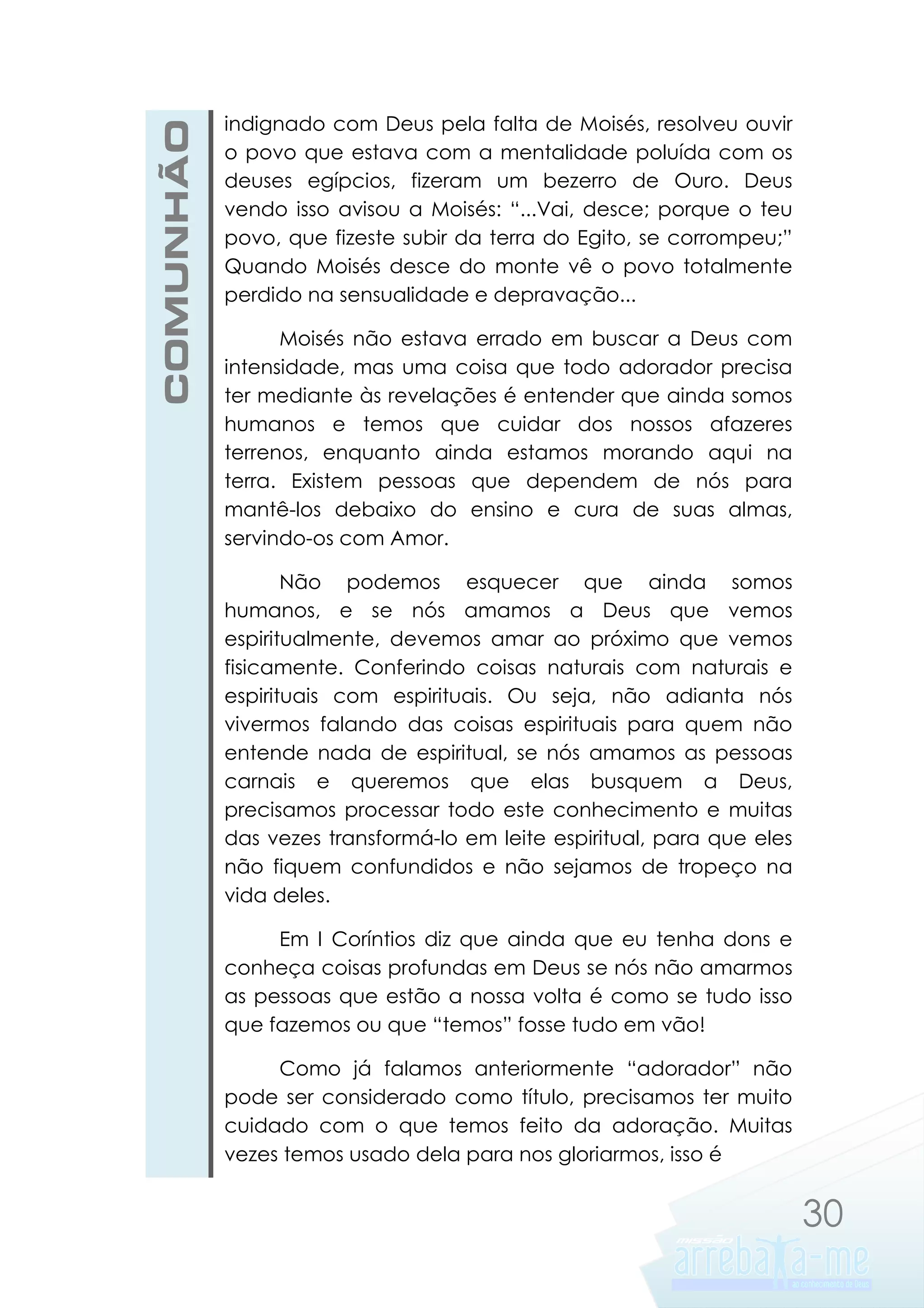 COMUNHÃO

indignado com Deus pela falta de Moisés, resolveu ouvir
o povo que estava com a mentalidade poluída com os
deuses egípcios, fizeram um bezerro de Ouro. Deus
vendo isso avisou a Moisés: “...Vai, desce; porque o teu
povo, que fizeste subir da terra do Egito, se corrompeu;”
Quando Moisés desce do monte vê o povo totalmente
perdido na sensualidade e depravação...
Moisés não estava errado em buscar a Deus com
intensidade, mas uma coisa que todo adorador precisa
ter mediante às revelações é entender que ainda somos
humanos e temos que cuidar dos nossos afazeres
terrenos, enquanto ainda estamos morando aqui na
terra. Existem pessoas que dependem de nós para
mantê-los debaixo do ensino e cura de suas almas,
servindo-os com Amor.
Não podemos esquecer que ainda somos
humanos, e se nós amamos a Deus que vemos
espiritualmente, devemos amar ao próximo que vemos
fisicamente. Conferindo coisas naturais com naturais e
espirituais com espirituais. Ou seja, não adianta nós
vivermos falando das coisas espirituais para quem não
entende nada de espiritual, se nós amamos as pessoas
carnais e queremos que elas busquem a Deus,
precisamos processar todo este conhecimento e muitas
das vezes transformá-lo em leite espiritual, para que eles
não fiquem confundidos e não sejamos de tropeço na
vida deles.
Em I Coríntios diz que ainda que eu tenha dons e
conheça coisas profundas em Deus se nós não amarmos
as pessoas que estão a nossa volta é como se tudo isso
que fazemos ou que “temos” fosse tudo em vão!
Como já falamos anteriormente “adorador” não
pode ser considerado como título, precisamos ter muito
cuidado com o que temos feito da adoração. Muitas
vezes temos usado dela para nos gloriarmos, isso é

30

 