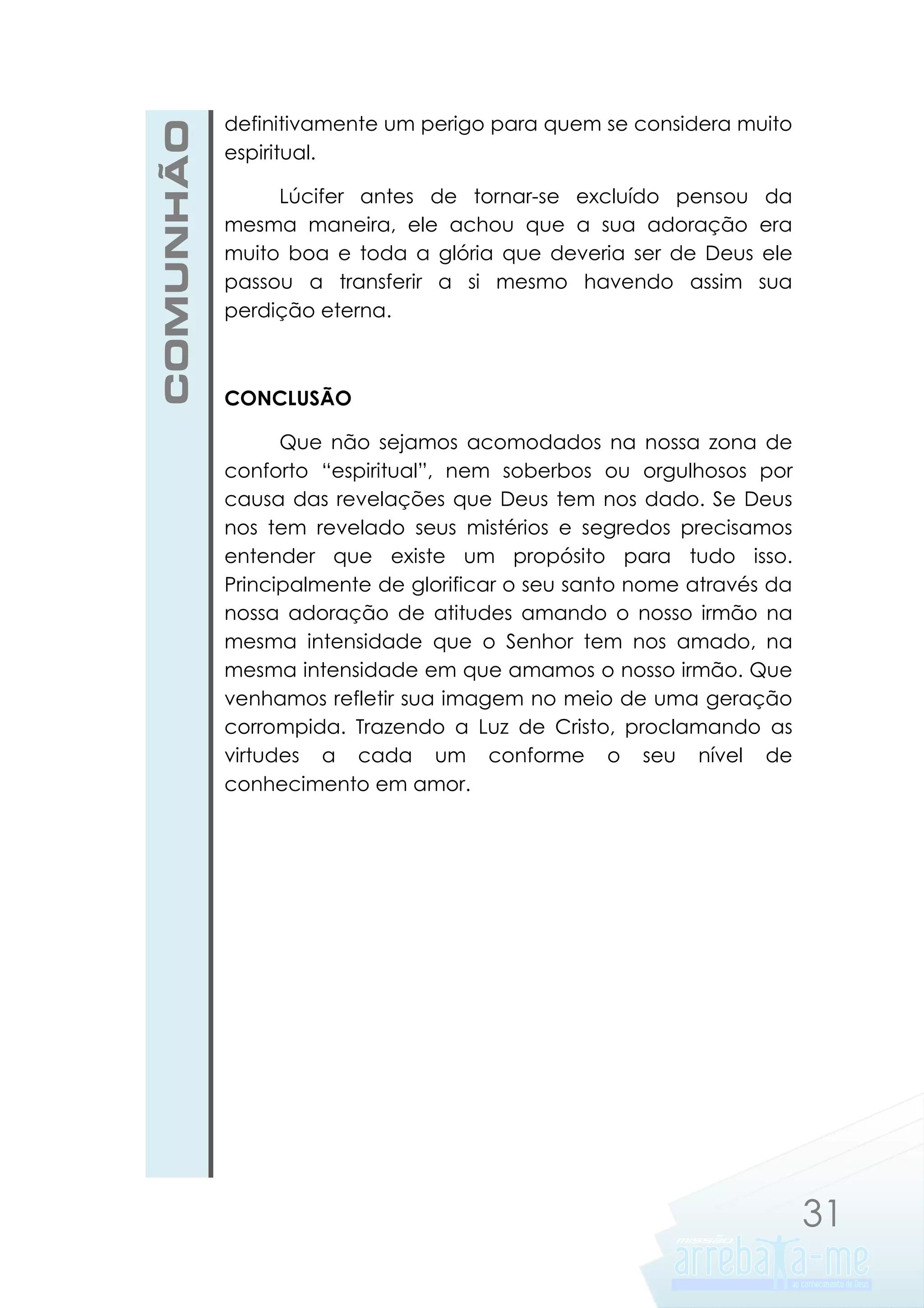 COMUNHÃO

definitivamente um perigo para quem se considera muito
espiritual.
Lúcifer antes de tornar-se excluído pensou da
mesma maneira, ele achou que a sua adoração era
muito boa e toda a glória que deveria ser de Deus ele
passou a transferir a si mesmo havendo assim sua
perdição eterna.

CONCLUSÃO
Que não sejamos acomodados na nossa zona de
conforto “espiritual”, nem soberbos ou orgulhosos por
causa das revelações que Deus tem nos dado. Se Deus
nos tem revelado seus mistérios e segredos precisamos
entender que existe um propósito para tudo isso.
Principalmente de glorificar o seu santo nome através da
nossa adoração de atitudes amando o nosso irmão na
mesma intensidade que o Senhor tem nos amado, na
mesma intensidade em que amamos o nosso irmão. Que
venhamos refletir sua imagem no meio de uma geração
corrompida. Trazendo a Luz de Cristo, proclamando as
virtudes a cada um conforme o seu nível de
conhecimento em amor.

31

 
