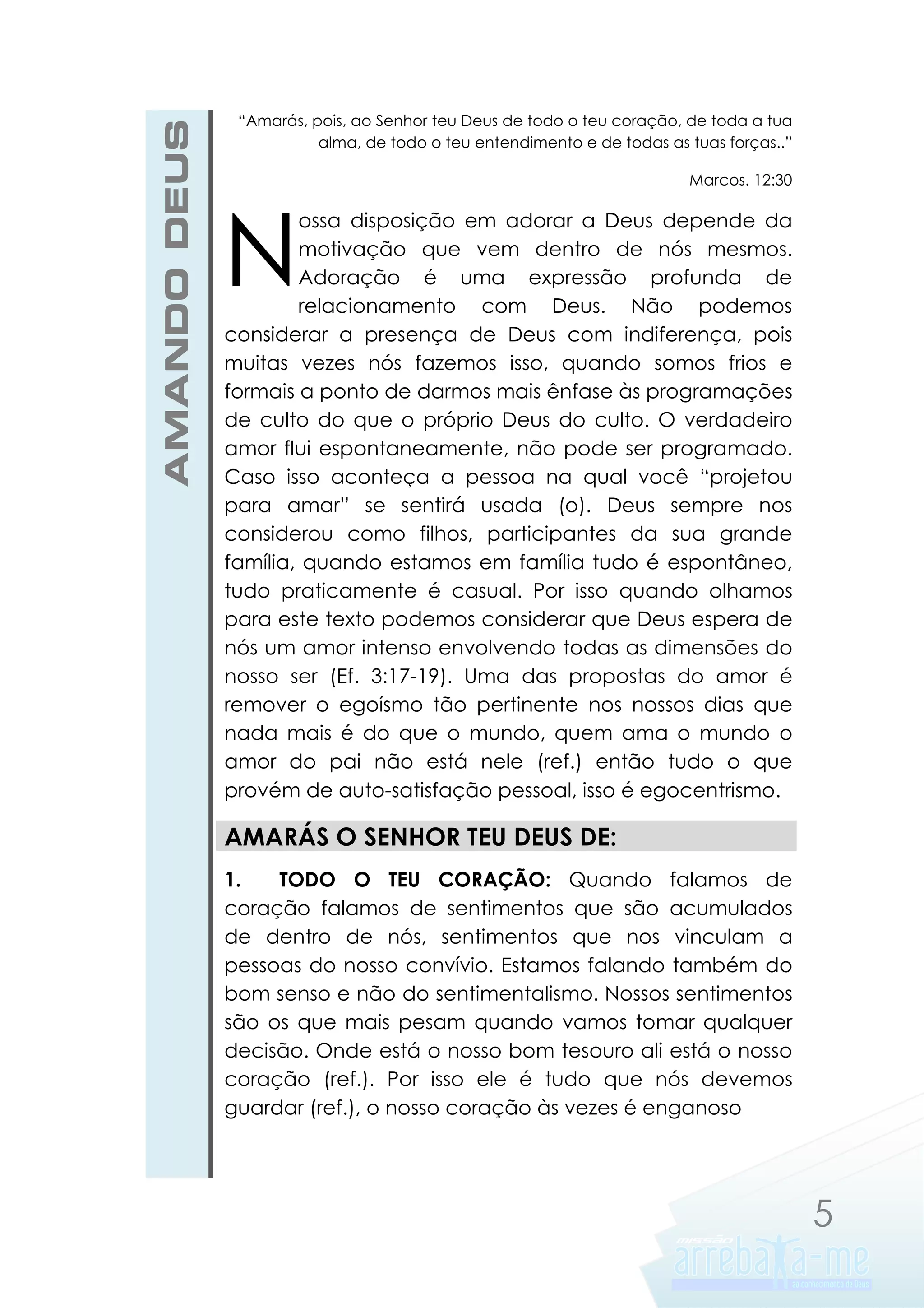 AMANDO DEUS

“Amarás, pois, ao Senhor teu Deus de todo o teu coração, de toda a tua
alma, de todo o teu entendimento e de todas as tuas forças..”
Marcos. 12:30

N

ossa disposição em adorar a Deus depende da
motivação que vem dentro de nós mesmos.
Adoração é uma expressão profunda de
relacionamento com Deus. Não podemos
considerar a presença de Deus com indiferença, pois
muitas vezes nós fazemos isso, quando somos frios e
formais a ponto de darmos mais ênfase às programações
de culto do que o próprio Deus do culto. O verdadeiro
amor flui espontaneamente, não pode ser programado.
Caso isso aconteça a pessoa na qual você “projetou
para amar” se sentirá usada (o). Deus sempre nos
considerou como filhos, participantes da sua grande
família, quando estamos em família tudo é espontâneo,
tudo praticamente é casual. Por isso quando olhamos
para este texto podemos considerar que Deus espera de
nós um amor intenso envolvendo todas as dimensões do
nosso ser (Ef. 3:17-19). Uma das propostas do amor é
remover o egoísmo tão pertinente nos nossos dias que
nada mais é do que o mundo, quem ama o mundo o
amor do pai não está nele (ref.) então tudo o que
provém de auto-satisfação pessoal, isso é egocentrismo.

AMARÁS O SENHOR TEU DEUS DE:
1.
TODO O TEU CORAÇÃO: Quando falamos de
coração falamos de sentimentos que são acumulados
de dentro de nós, sentimentos que nos vinculam a
pessoas do nosso convívio. Estamos falando também do
bom senso e não do sentimentalismo. Nossos sentimentos
são os que mais pesam quando vamos tomar qualquer
decisão. Onde está o nosso bom tesouro ali está o nosso
coração (ref.). Por isso ele é tudo que nós devemos
guardar (ref.), o nosso coração às vezes é enganoso

5

 
