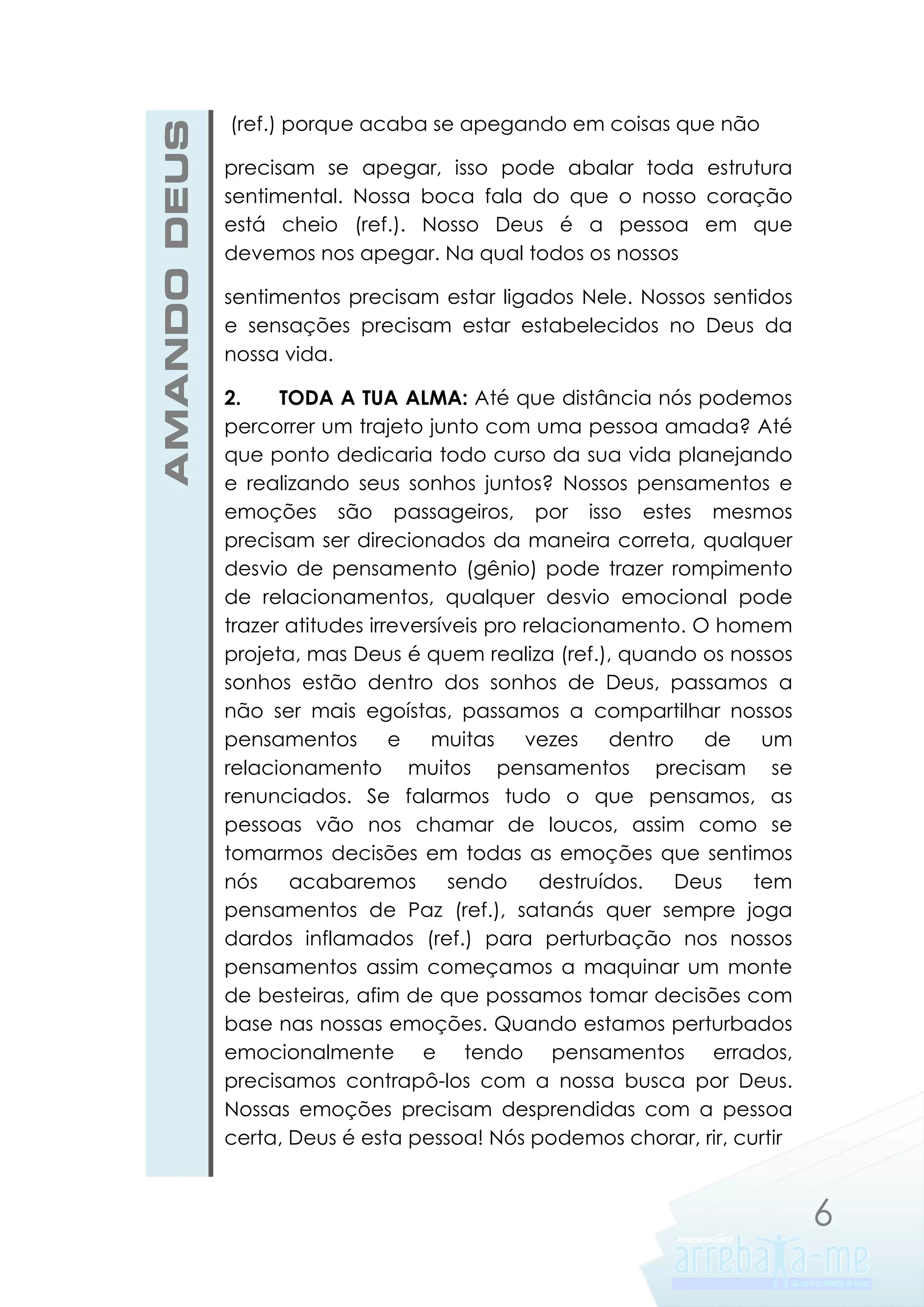 AMANDO DEUS

(ref.) porque acaba se apegando em coisas que não
precisam se apegar, isso pode abalar toda estrutura
sentimental. Nossa boca fala do que o nosso coração
está cheio (ref.). Nosso Deus é a pessoa em que
devemos nos apegar. Na qual todos os nossos
sentimentos precisam estar ligados Nele. Nossos sentidos
e sensações precisam estar estabelecidos no Deus da
nossa vida.
2.
TODA A TUA ALMA: Até que distância nós podemos
percorrer um trajeto junto com uma pessoa amada? Até
que ponto dedicaria todo curso da sua vida planejando
e realizando seus sonhos juntos? Nossos pensamentos e
emoções são passageiros, por isso estes mesmos
precisam ser direcionados da maneira correta, qualquer
desvio de pensamento (gênio) pode trazer rompimento
de relacionamentos, qualquer desvio emocional pode
trazer atitudes irreversíveis pro relacionamento. O homem
projeta, mas Deus é quem realiza (ref.), quando os nossos
sonhos estão dentro dos sonhos de Deus, passamos a
não ser mais egoístas, passamos a compartilhar nossos
pensamentos
e
muitas
vezes
dentro
de
um
relacionamento muitos pensamentos precisam se
renunciados. Se falarmos tudo o que pensamos, as
pessoas vão nos chamar de loucos, assim como se
tomarmos decisões em todas as emoções que sentimos
nós
acabaremos
sendo
destruídos.
Deus
tem
pensamentos de Paz (ref.), satanás quer sempre joga
dardos inflamados (ref.) para perturbação nos nossos
pensamentos assim começamos a maquinar um monte
de besteiras, afim de que possamos tomar decisões com
base nas nossas emoções. Quando estamos perturbados
emocionalmente e tendo pensamentos errados,
precisamos contrapô-los com a nossa busca por Deus.
Nossas emoções precisam desprendidas com a pessoa
certa, Deus é esta pessoa! Nós podemos chorar, rir, curtir

6

 