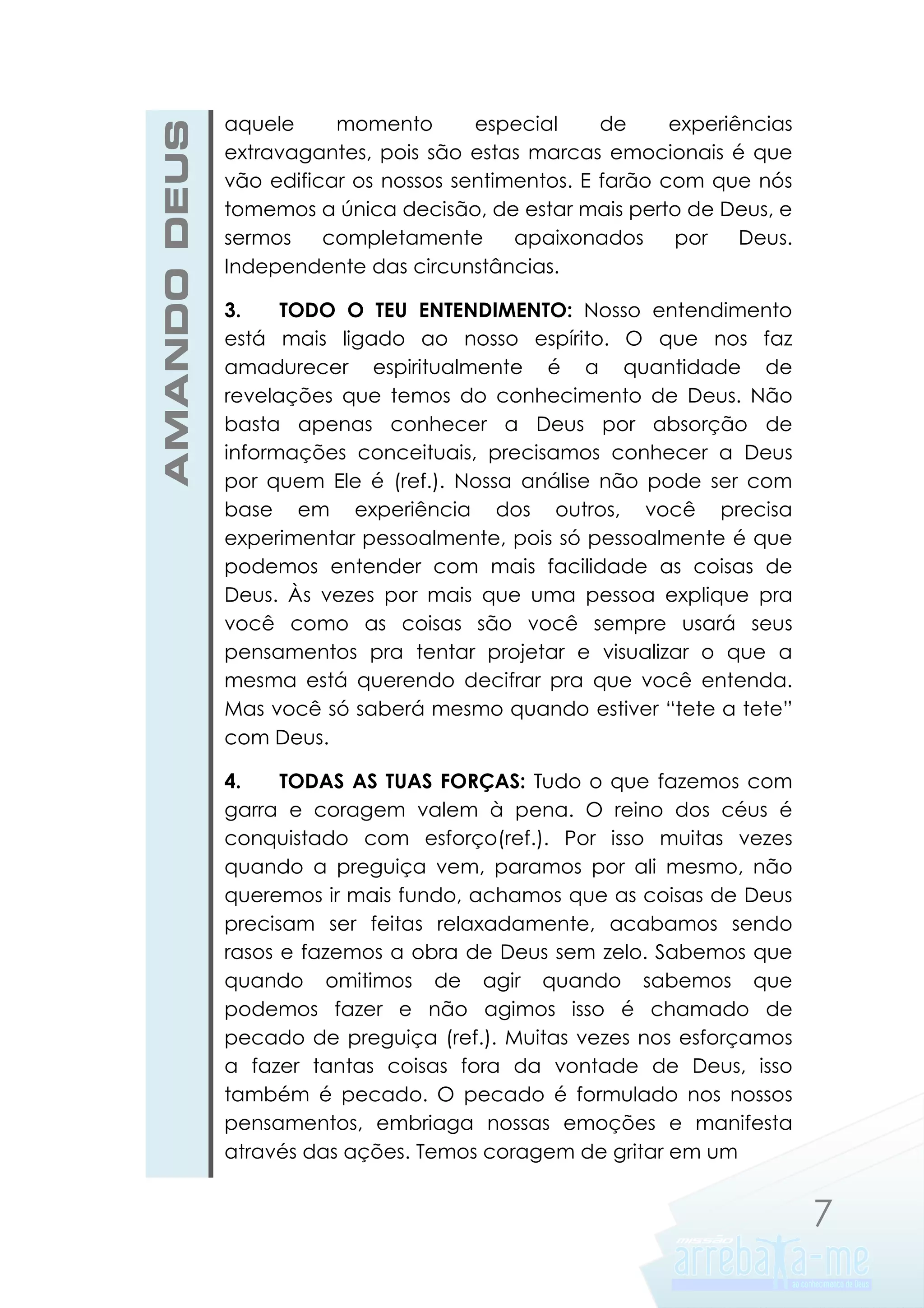 AMANDO DEUS

aquele
momento
especial
de
experiências
extravagantes, pois são estas marcas emocionais é que
vão edificar os nossos sentimentos. E farão com que nós
tomemos a única decisão, de estar mais perto de Deus, e
sermos
completamente
apaixonados
por
Deus.
Independente das circunstâncias.
3.
TODO O TEU ENTENDIMENTO: Nosso entendimento
está mais ligado ao nosso espírito. O que nos faz
amadurecer espiritualmente é a quantidade de
revelações que temos do conhecimento de Deus. Não
basta apenas conhecer a Deus por absorção de
informações conceituais, precisamos conhecer a Deus
por quem Ele é (ref.). Nossa análise não pode ser com
base em experiência dos outros, você precisa
experimentar pessoalmente, pois só pessoalmente é que
podemos entender com mais facilidade as coisas de
Deus. Às vezes por mais que uma pessoa explique pra
você como as coisas são você sempre usará seus
pensamentos pra tentar projetar e visualizar o que a
mesma está querendo decifrar pra que você entenda.
Mas você só saberá mesmo quando estiver “tete a tete”
com Deus.
4.
TODAS AS TUAS FORÇAS: Tudo o que fazemos com
garra e coragem valem à pena. O reino dos céus é
conquistado com esforço(ref.). Por isso muitas vezes
quando a preguiça vem, paramos por ali mesmo, não
queremos ir mais fundo, achamos que as coisas de Deus
precisam ser feitas relaxadamente, acabamos sendo
rasos e fazemos a obra de Deus sem zelo. Sabemos que
quando omitimos de agir quando sabemos que
podemos fazer e não agimos isso é chamado de
pecado de preguiça (ref.). Muitas vezes nos esforçamos
a fazer tantas coisas fora da vontade de Deus, isso
também é pecado. O pecado é formulado nos nossos
pensamentos, embriaga nossas emoções e manifesta
através das ações. Temos coragem de gritar em um

7

 