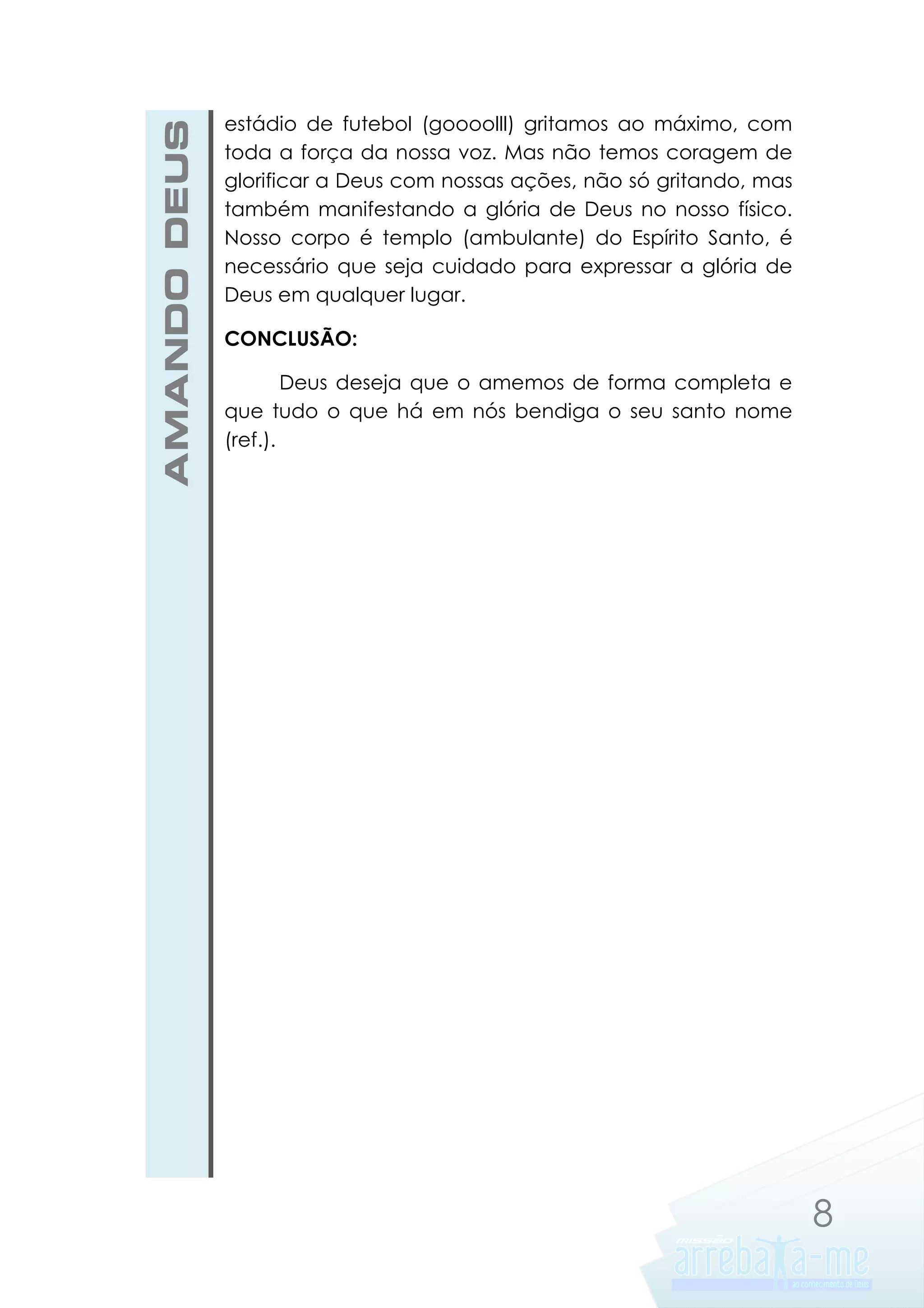 AMANDO DEUS

estádio de futebol (goooolll) gritamos ao máximo, com
toda a força da nossa voz. Mas não temos coragem de
glorificar a Deus com nossas ações, não só gritando, mas
também manifestando a glória de Deus no nosso físico.
Nosso corpo é templo (ambulante) do Espírito Santo, é
necessário que seja cuidado para expressar a glória de
Deus em qualquer lugar.
CONCLUSÃO:
Deus deseja que o amemos de forma completa e
que tudo o que há em nós bendiga o seu santo nome
(ref.).

8

 