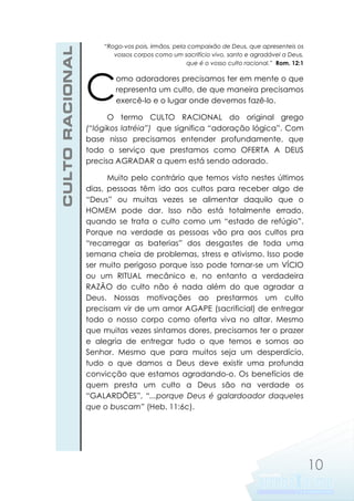CULTO RACIONAL

“Rogo-vos pois, irmãos, pela compaixão de Deus, que apresenteis os
vossos corpos como um sacrifício vivo, santo e agradável a Deus,
que é o vosso culto racional.” Rom. 12:1

C

omo adoradores precisamos ter em mente o que
representa um culto, de que maneira precisamos
exercê-lo e o lugar onde devemos fazê-lo.

O termo CULTO RACIONAL do original grego
(“lógikos latréia”) que significa “adoração lógica”. Com
base nisso precisamos entender profundamente, que
todo o serviço que prestamos como OFERTA A DEUS
precisa AGRADAR a quem está sendo adorado.
Muito pelo contrário que temos visto nestes últimos
dias, pessoas têm ido aos cultos para receber algo de
“Deus” ou muitas vezes se alimentar daquilo que o
HOMEM pode dar. Isso não está totalmente errado,
quando se trata o culto como um “estado de refúgio”.
Porque na verdade as pessoas vão pra aos cultos pra
“recarregar as baterias” dos desgastes de toda uma
semana cheia de problemas, stress e ativismo. Isso pode
ser muito perigoso porque isso pode tornar-se um VÍCIO
ou um RITUAL mecânico e, no entanto a verdadeira
RAZÃO do culto não é nada além do que agradar a
Deus. Nossas motivações ao prestarmos um culto
precisam vir de um amor AGAPE (sacrificial) de entregar
todo o nosso corpo como oferta viva no altar. Mesmo
que muitas vezes sintamos dores, precisamos ter o prazer
e alegria de entregar tudo o que temos e somos ao
Senhor. Mesmo que para muitos seja um desperdício,
tudo o que damos a Deus deve existir uma profunda
convicção que estamos agradando-o. Os benefícios de
quem presta um culto a Deus são na verdade os
“GALARDÕES”, “...porque Deus é galardoador daqueles
que o buscam” (Heb. 11:6c).

10

 