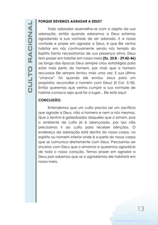 CULTO RACIONAL

PORQUE DEVEMOS AGRADAR A DEUS?
Todo adorador assemelha-se com o objeto da sua
adoração, então quando adoramos a Deus estamos
agradando a sua vontade de ser adorado. E a nossa
vontade e prazer em agradar a Deus, é que Ele venha
habitar em nós continuamente sendo nós templo do
Espírito Santo necessitamos de sua presença ativa. Deus
tem prazer em habitar em nosso meio (Ex. 25:8 - 29:42-46)
ao longo das épocas Deus sempre criou estratégias para
estar mais perto do homem, por mais que o homem
recusasse Ele sempre tentou mais uma vez. E sua última
“chance” foi quando ele enviou Jesus para um
propósito: reconciliar o homem com Deus! (II Cor. 5:18).
Então queremos que venha cumprir a sua vontade de
habitar conosco seja qual for o lugar... Ele está aqui!
CONCLUSÃO:
Entendemos que um culto precisa ser um sacrifício
que agrade a Deus, não a homens e nem a nós mesmos.
Que o Senhor é galardoador daqueles que o amam, pois
o ambiente de culto já é abençoado, por isso não
precisamos ir ao culto para receber bênçãos. O
endereço da adoração está dentro do nosso corpo, no
espírito ou homem interior onde é a parte do nosso corpo
que se comunica diretamente com Deus. Precisamos ser
sinceros com Deus que o amamos e queremos agradá-lo
de todo o nosso coração. Temos prazer em agradar a
Deus pois sabemos que se o agradarmos ele habitará em
nosso meio.

13

 