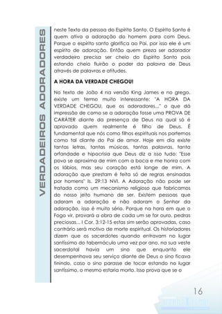 VERDADEIROS ADORADORES

neste Texto da pessoa do Espírito Santo. O Espírito Santo é
quem ativa a adoração do homem para com Deus.
Porque o espírito santo glorifica ao Pai, por isso ele é um
espírito de adoração. Então quem preza ser adorador
verdadeiro precisa ser cheio do Espírito Santo pois
estando cheio fluirão o poder da palavra de Deus
através de palavras e atitudes.

A HORA DA VERDADE CHEGOU!
No texto de João 4 na versão King James e no grego,
existe um termo muito interessante: "A HORA DA
VERDADE CHEGOU, que os adoradores..." o que dá
impressão de como se a adoração fosse uma PROVA DE
CARÁTER diante da presença de Deus na qual só é
aprovado quem realmente é filho de Deus. É
fundamental que nós como filhos espirituais nos portemos
como tal diante do Pai de amor. Hoje em dia existe
tantas letras, tantas músicas, tantas palavras, tanta
orfandade e hipocrisia que Deus diz a isso tudo: "Esse
povo se aproxima de mim com a boca e me honra com
os lábios, mas seu coração está longe de mim. A
adoração que prestam é feita só de regras ensinadas
por homens" Is. 29:13 NVI. A Adoração não pode ser
tratada como um mecanismo religioso que fabricamos
do nosso jeito humano de ser. Existem pessoas que
adoram a adoração e não adoram o Senhor da
adoração, isso é muito sério. Porque na hora em que o
Fogo vir, provará a obra de cada um se for ouro, pedras
preciosas... I Cor. 3:12-15 estas sim serão aprovadas, caso
contrário será motivo de morte espiritual. Os historiadores
dizem que os sacerdotes quando entravam no lugar
santíssimo do tabernáculo uma vez por ano, na sua veste
sacerdotal havia um sino que enquanto ele
desempenhava seu serviço diante de Deus o sino ficava
tinindo, caso o sino parasse de tocar estando no lugar
santíssimo, o mesmo estaria morto. Isso prova que se o

16

 