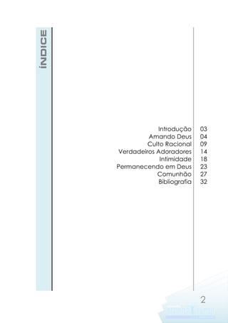 ÍNDICE

Introdução
Amando Deus
Culto Racional
Verdadeiros Adoradores
Intimidade
Permanecendo em Deus
Comunhão
Bibliografia

03
04
09
14
18
23
27
32

2

 