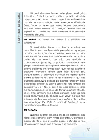 INTIMIDADE

Não adianta somente crer ou ter plena convicção,
é ir além... E declarar com os lábios, profetizando vida
aos projetos. No nosso caso em especial a fé é exercida
a partir da nossa projeção pela presença manifesta de
Deus. Todas as vezes que vamos adorar precisamos
visualizar com os olhos da fé o coração de Deus a fim de
agradá-lo. O sonho de todo adorador é a presença
manifesta de Deus!
TER TEMOR “O temor do Senhor é o princípio da
sabedoria”
O verdadeiro temor do Senhor consiste na
consciência em que Deus está presente em qualquer
ocasião ou situação. Cabe perfeitamente em um dos
atributos de Deus que é a sua Onipresença. Jesus disse
antes de ser assunto ao céu que enviaria o
CONSOLADOR (Jo.15:26). A palavra “consolador” em
grego: “Parakletos” que significa Presença Intensa. Jesus
estava deixando um amigo Deus que iria nos exortar a
qualquer momento, sendo assim não estamos sós,
porque temos a presença contínua do Espírito Santo
dentro ou fora de nós, cabe a nós decidirmos o que nós
queremos Dele. Qual decisão precisamos tomar em meio
a situações difíceis? O Espírito Santo nos fárá lembrar de
sua palavra (Jo. 14:26) e com base nisso seremos sábios
ao consultarmos a Ele antes de tomar qualquer atitude.
Jesus disse também que estaria conosco todos os dias
até a consumação dos séculos (Mat. 28:20) por isso não
estamos sós. Tendo a sabedoria que os Seus olhos estão
em todo lugar (Pv. 15:3). O temor do Senhor é ter a
consciência que Deus está aqui!
TER OUSADIA
Quando estamos em um período de adoração nós
temos dois caminhos com rumos diferentes. O primeiro é
apesar de Deus querer revelar coisas profundas a nós,
olharmos para aquilo que é natural e se contentar

20

 