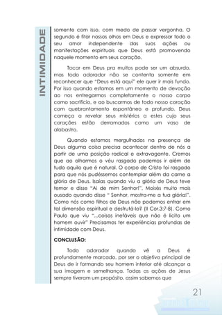 INTIMIDADE

somente com isso, com medo de passar vergonha. O
segundo é fitar nossos olhos em Deus e expressar todo o
seu amor independente das suas ações ou
manifestações espirituais que Deus está promovendo
naquele momento em seus coração.
Tocar em Deus pra muitos pode ser um absurdo,
mas todo adorador não se contenta somente em
reconhecer que “Deus está aqui” ele quer ir mais fundo.
Por isso quando estamos em um momento de devoção
ao nos entregarmos completamente o nosso corpo
como sacrifício, e ao buscarmos de todo nosso coração
com quebrantamento espontâneo e profundo. Deus
começa a revelar seus mistérios a estes cujo seus
corações estão derramados como um vaso de
alabastro.
Quando estamos mergulhados na presença de
Deus alguma coisa precisa acontecer dentro de nós a
partir de uma posição radical e extravagante. Cremos
que ao olharmos o véu rasgado podemos ir além de
tudo aquilo que é natural. O corpo de Cristo foi rasgado
para que nós pudéssemos contemplar além da carne a
glória de Deus. Isaías quando viu a glória de Deus teve
temor e disse “Ai de mim Senhor!”, Moisés muito mais
ousado quando disse “ Senhor, mostra-me a tua glória!”.
Como nós como filhos de Deus não podemos entrar em
tal dimensão espiritual e desfrutá-lo? (II Cor.3:7-8). Como
Paulo que viu “...coisas inefáveis que não é lícito um
homem ouvir” Precisamos ter experiências profundas de
intimidade com Deus.
CONCLUSÃO:
Todo
adorador
quando
vê
a
Deus
é
profundamente marcado, por ser o objetivo principal de
Deus de ir formando seu homem interior até alcançar a
sua imagem e semelhança. Todas as ações de Jesus
sempre tiveram um propósito, assim sabemos que

21

 