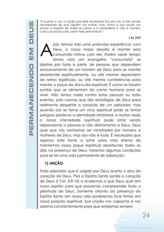 PERMANECENDO EM DEUS

“E quanto a vós, a unção que dele recebestes fica em vós, e não tendes
necessidade de que alguém vos ensine; mas, como a sua unção vos
ensina a respeito de todas as coisas, e é verdadeira, e não é mentira,
como vos ensinou ela, assim nele permanecei.”
I Jo. 2:27

A

pós termos tido uma profunda experiência com
Deus, o nosso maior desafio é manter esta
comunhão íntima com ele. Porém neste tempo
temos visto um evangelho “consumista” se
alastrar por toda a parte, de pessoas que dependem
exclusivamente de um homem de Deus para se manter
abastecido espiritualmente, ou até mesmo dependem
de retiros espirituais, ou até mesmo conferências para
manter o pique do dia-a-dia espiritual. É como se fossem
zumbis que se alimentam da carne humana para se
viver. Não temos nada contra estas pessoas ou estes
eventos, pois cremos que são estratégias de Deus para
realmente despertar o coração de um adorador, mas
quando isso se torna um vício espiritual pode se tornar
perigoso perde-se a identidade ministerial, e muitas vezes
a nossa intensidade espiritual pode estar sendo
dependente a pessoas e não diretamente a Deus. Deus
quer que nós venhamos ser ministrados por homens e
mulheres de Deus, mas isso não é tudo. É necessário que
sejamos esta fonte a jorrar para vida eterna de
mantermos nosso pique espiritual abastecido todos os
dias na presença de Deus. Veremos algumas condições
para se ter uma vida permanente de adoração:
1) UNÇÃO

Todo adorador que é ungido por Deus acerta o alvo do
coração de Deus. Pois o Espírito Santo sonda o coração
de Deus (I Cor. 2:9-10) e revela-nos o que Deus quer em
nosso espírito para que possamos compreender toda a
plenitude de Deus. Somente através da presença do
Espírito Santo em nossa vida poderemos ficar firmes em
nossa posição espiritual. Sua unção nos capacita e nos
adorna constantemente para que estejamos sempre

24

 