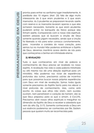PERMANECENDO EM DEUS

prontos para entrar no santíssimo lugar imediatamente. A
parábola das 10 virgens (Mat. 25) fala de algo muito
interessante de 5 que eram prudentes e 5 que eram
insensatas. As 5 prudentes se prepararam levando azeite
com reserva e as insensatas levaram apenas o que elas
acharam necessário. Somente as que eram prudentes
puderam entrar no banquete do Noivo porque elas
tinham azeite. Comparando com a nossa vida espiritual,
existem pessoas que só buscam a Unção de Deus
somente quando julgam necessário, sendo que a Unção
foi liberada a nós para estar conosco constantemente,
para incendiar a candeia do nosso coração, para
sermos luz no mundo! Não podemos entristecer o Espírito
de Deus, devemos mantê-lo aceso dentro de nós para
que conheçamos o Senhor em intimidade eterna.
2) REVELAÇÃO
Tudo o que conhecemos em nível de palavra e
conhecimento de Deus precisa ser revelado no nosso
espírito. A revelação traz vida a cada palavra ministrada
ou até mesmo nos dá uma direção espiritual para um
ministério. Não podemos nos viciar de experiências
profundas dos outros, precisamos usá-las de incentivo
para que possamos buscar nossas próprias experiências
com Deus em nível de revelação. Somos todos iguais
somente precisamos do Espírito Santo para nos elevar a
nível profundo de conhecimento. Mas, como está
escrito: As coisas que olhos não viram, nem ouvidos
ouviram, nem penetraram o coração do homem, são as
que Deus preparou para os que o amam. (I Cor.2:9).
Precisamos abrir nossos olhos espirituais e mergulhar na
dimensão do Espírito de Deus e receber a sabedoria que
vem do alto (Tg. 3:17). Somente conhecendo a Deus em
sua essência poderemos ser conhecidos por Ele. Existem
pessoas que querem muito ser reconhecidas pelo

25

 