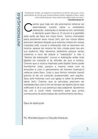 INTRODUÇÃO

“Finalmente, irmãos, vos rogamos e exortamos no Senhor Jesus que, como
aprendestes de nós de que maneira deveis andar e agradar a Deus, assim
como estais fazendo, nisso mesmo abundeis cada vez mais.;"
I Tessalonicenses 4:1

C

remos que hoje em dia precisamos retornar ao
aprendizado correto sobre a verdadeira
adoração. Adoração é render-se em submissão
e declarar quem Deus é. O Louvor é a gratidão
pela ação de Deus em nosso favor. Fomos chamados
para proclamar boas novas (ref.) por isso nossos lábios
precisam declarar daquilo que estamos cheios em nossos
corações (ref). Louvor e Adoração não se resumem em
música, apesar da música ter sido criada para isso em
sua essência. Não devemos idolatrá-la porque senão
corremos o risco de adorar a “adoração” e não o
“Senhor da Adoração”. Louvor e Adoração estão mais
ligados ao coração e às atitudes do que a música.
Cremos que a música inspirada pelo Espírito Santo pode
transformar vidas, porque a mesma mexe com as
emoções e com o pensamento do homem fazendo-o
voltar-se para Deus. Tudo o que formos ministrar (servir)
precisa vir de um coração quebrantado, sem orgulho.
Deus está tratando com sua igreja a voltar às primeiras
obras (ref.). Cremos que os princípios precisam ser
restabelecidos com o fim do templo do Espírito Santo seja
edificado e ali a sua presença seja palpável. Queremos
nos unir a você neste momento para que juntos
conheçamos às profundezas do conhecimento de Deus.

Deus te abençoe!

Prs. Wanderclayson e Claudia Marques

3

 