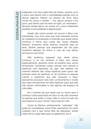 COMUNHÃO

indignado com Deus pela falta de Moisés, resolveu ouvir
o povo que estava com a mentalidade poluída com os
deuses egípcios, fizeram um bezerro de Ouro. Deus
vendo isso avisou a Moisés: “...Vai, desce; porque o teu
povo, que fizeste subir da terra do Egito, se corrompeu;”
Quando Moisés desce do monte vê o povo totalmente
perdido na sensualidade e depravação...
Moisés não estava errado em buscar a Deus com
intensidade, mas uma coisa que todo adorador precisa
ter mediante às revelações é entender que ainda somos
humanos e temos que cuidar dos nossos afazeres
terrenos, enquanto ainda estamos morando aqui na
terra. Existem pessoas que dependem de nós para
mantê-los debaixo do ensino e cura de suas almas,
servindo-os com Amor.
Não podemos esquecer que ainda somos
humanos, e se nós amamos a Deus que vemos
espiritualmente, devemos amar ao próximo que vemos
fisicamente. Conferindo coisas naturais com naturais e
espirituais com espirituais. Ou seja, não adianta nós
vivermos falando das coisas espirituais para quem não
entende nada de espiritual, se nós amamos as pessoas
carnais e queremos que elas busquem a Deus,
precisamos processar todo este conhecimento e muitas
das vezes transformá-lo em leite espiritual, para que eles
não fiquem confundidos e não sejamos de tropeço na
vida deles.
Em I Coríntios diz que ainda que eu tenha dons e
conheça coisas profundas em Deus se nós não amarmos
as pessoas que estão a nossa volta é como se tudo isso
que fazemos ou que “temos” fosse tudo em vão!
Como já falamos anteriormente “adorador” não
pode ser considerado como título, precisamos ter muito
cuidado com o que temos feito da adoração. Muitas
vezes temos usado dela para nos gloriarmos, isso é

30

 