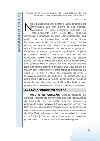 AMANDO DEUS

“Amarás, pois, ao Senhor teu Deus de todo o teu coração, de toda a tua
alma, de todo o teu entendimento e de todas as tuas forças..”
Marcos. 12:30

N

ossa disposição em adorar a Deus depende da
motivação que vem dentro de nós mesmos.
Adoração é uma expressão profunda de
relacionamento com Deus. Não podemos
considerar a presença de Deus com indiferença, pois
muitas vezes nós fazemos isso, quando somos frios e
formais a ponto de darmos mais ênfase às programações
de culto do que o próprio Deus do culto. O verdadeiro
amor flui espontaneamente, não pode ser programado.
Caso isso aconteça a pessoa na qual você “projetou
para amar” se sentirá usada (o). Deus sempre nos
considerou como filhos, participantes da sua grande
família, quando estamos em família tudo é espontâneo,
tudo praticamente é casual. Por isso quando olhamos
para este texto podemos considerar que Deus espera de
nós um amor intenso envolvendo todas as dimensões do
nosso ser (Ef. 3:17-19). Uma das propostas do amor é
remover o egoísmo tão pertinente nos nossos dias que
nada mais é do que o mundo, quem ama o mundo o
amor do pai não está nele (ref.) então tudo o que
provém de auto-satisfação pessoal, isso é egocentrismo.

AMARÁS O SENHOR TEU DEUS DE:
1.
TODO O TEU CORAÇÃO: Quando falamos de
coração falamos de sentimentos que são acumulados
de dentro de nós, sentimentos que nos vinculam a
pessoas do nosso convívio. Estamos falando também do
bom senso e não do sentimentalismo. Nossos sentimentos
são os que mais pesam quando vamos tomar qualquer
decisão. Onde está o nosso bom tesouro ali está o nosso
coração (ref.). Por isso ele é tudo que nós devemos
guardar (ref.), o nosso coração às vezes é enganoso

5

 