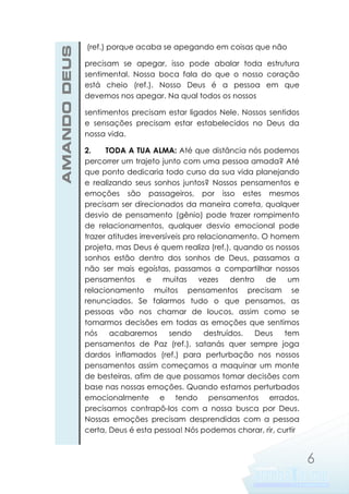 AMANDO DEUS

(ref.) porque acaba se apegando em coisas que não
precisam se apegar, isso pode abalar toda estrutura
sentimental. Nossa boca fala do que o nosso coração
está cheio (ref.). Nosso Deus é a pessoa em que
devemos nos apegar. Na qual todos os nossos
sentimentos precisam estar ligados Nele. Nossos sentidos
e sensações precisam estar estabelecidos no Deus da
nossa vida.
2.
TODA A TUA ALMA: Até que distância nós podemos
percorrer um trajeto junto com uma pessoa amada? Até
que ponto dedicaria todo curso da sua vida planejando
e realizando seus sonhos juntos? Nossos pensamentos e
emoções são passageiros, por isso estes mesmos
precisam ser direcionados da maneira correta, qualquer
desvio de pensamento (gênio) pode trazer rompimento
de relacionamentos, qualquer desvio emocional pode
trazer atitudes irreversíveis pro relacionamento. O homem
projeta, mas Deus é quem realiza (ref.), quando os nossos
sonhos estão dentro dos sonhos de Deus, passamos a
não ser mais egoístas, passamos a compartilhar nossos
pensamentos
e
muitas
vezes
dentro
de
um
relacionamento muitos pensamentos precisam se
renunciados. Se falarmos tudo o que pensamos, as
pessoas vão nos chamar de loucos, assim como se
tomarmos decisões em todas as emoções que sentimos
nós
acabaremos
sendo
destruídos.
Deus
tem
pensamentos de Paz (ref.), satanás quer sempre joga
dardos inflamados (ref.) para perturbação nos nossos
pensamentos assim começamos a maquinar um monte
de besteiras, afim de que possamos tomar decisões com
base nas nossas emoções. Quando estamos perturbados
emocionalmente e tendo pensamentos errados,
precisamos contrapô-los com a nossa busca por Deus.
Nossas emoções precisam desprendidas com a pessoa
certa, Deus é esta pessoa! Nós podemos chorar, rir, curtir

6

 