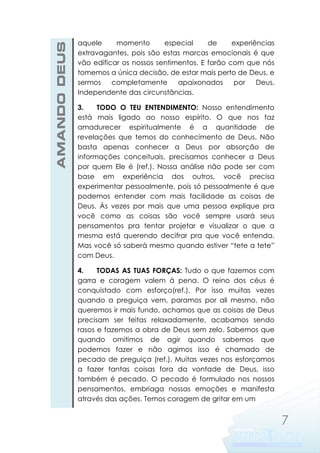 AMANDO DEUS

aquele
momento
especial
de
experiências
extravagantes, pois são estas marcas emocionais é que
vão edificar os nossos sentimentos. E farão com que nós
tomemos a única decisão, de estar mais perto de Deus, e
sermos
completamente
apaixonados
por
Deus.
Independente das circunstâncias.
3.
TODO O TEU ENTENDIMENTO: Nosso entendimento
está mais ligado ao nosso espírito. O que nos faz
amadurecer espiritualmente é a quantidade de
revelações que temos do conhecimento de Deus. Não
basta apenas conhecer a Deus por absorção de
informações conceituais, precisamos conhecer a Deus
por quem Ele é (ref.). Nossa análise não pode ser com
base em experiência dos outros, você precisa
experimentar pessoalmente, pois só pessoalmente é que
podemos entender com mais facilidade as coisas de
Deus. Às vezes por mais que uma pessoa explique pra
você como as coisas são você sempre usará seus
pensamentos pra tentar projetar e visualizar o que a
mesma está querendo decifrar pra que você entenda.
Mas você só saberá mesmo quando estiver “tete a tete”
com Deus.
4.
TODAS AS TUAS FORÇAS: Tudo o que fazemos com
garra e coragem valem à pena. O reino dos céus é
conquistado com esforço(ref.). Por isso muitas vezes
quando a preguiça vem, paramos por ali mesmo, não
queremos ir mais fundo, achamos que as coisas de Deus
precisam ser feitas relaxadamente, acabamos sendo
rasos e fazemos a obra de Deus sem zelo. Sabemos que
quando omitimos de agir quando sabemos que
podemos fazer e não agimos isso é chamado de
pecado de preguiça (ref.). Muitas vezes nos esforçamos
a fazer tantas coisas fora da vontade de Deus, isso
também é pecado. O pecado é formulado nos nossos
pensamentos, embriaga nossas emoções e manifesta
através das ações. Temos coragem de gritar em um

7

 