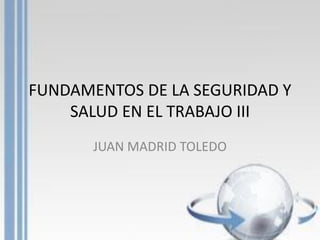 FUNDAMENTOS DE LA SEGURIDAD Y
SALUD EN EL TRABAJO III
JUAN MADRID TOLEDO
 