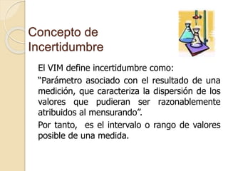 Concepto de
Incertidumbre
El VIM define incertidumbre como:
“Parámetro asociado con el resultado de una
medición, que caracteriza la dispersión de los
valores que pudieran ser razonablemente
atribuidos al mensurando”.
Por tanto, es el intervalo o rango de valores
posible de una medida.
 