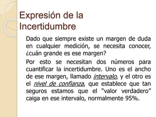 Expresión de la
Incertidumbre
Dado que siempre existe un margen de duda
en cualquier medición, se necesita conocer,
¿cuán grande es ese margen?
Por esto se necesitan dos números para
cuantificar la incertidumbre. Uno es el ancho
de ese margen, llamado intervalo, y el otro es
el nivel de confianza, que establece que tan
seguros estamos que el “valor verdadero”
caiga en ese intervalo, normalmente 95%.
 